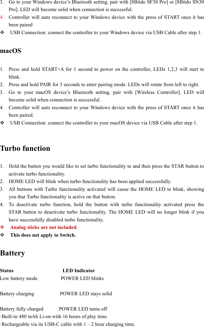 3. Go to your Windows device’s Bluetooth setting, pair with [8Bitdo SF30 Pro] or [8Bitdo SN30Pro]. LED will become solid when connection is successful.4. Controller will auto reconnect to your Windows device with the press of START once it hasbeen pairedUSB Connection: connect the controller to your Windows device via USB Cable after step 1.macOS1. Press and hold START+A for 1 second to power on the controller, LEDs 1,2,3 will start toblink.2. Press and hold PAIR for 3 seconds to enter pairing mode. LEDs will rotate from left to right.3. Go to your macOS device’s Bluetooth setting, pair with [Wireless Controller]. LED willbecome solid when connection is successful.4. Controller will auto reconnect to your Windows device with the press of START once it hasbeen paired.USB Connection: connect the controller to your macOS device via USB Cable after step 1.Turbo function1. Hold the button you would like to set turbo functionality to and then press the STAR button toactivate turbo functionality.2. HOME LED will blink when turbo functionality has been applied successfully.3. All buttons with Turbo functionality activated will cause the HOME LED to blink, showingyou that Turbo functionality is active on that button.4. To deactivate turbo function, hold the button with turbo functionality activated press theSTAR button to deactivate turbo functionality. The HOME LED will no longer blink if youhave successfully disabled turbo functionality.Analog sticks are not included.This does not apply to Switch.BatteryStatus LED IndicatorLow battery mode POWER LED blinksBattery charging POWER LED stays solidBattery fully charged POWER LED turns off·Built-in 480 mAh Li-on with 16 hours of play time.·Rechargeable via its USB-C cable with 1 – 2 hour charging time.