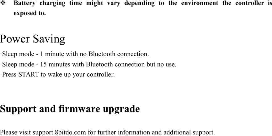 Battery charging time might vary depending to the environment the controller isexposed to.Power Saving·Sleep mode - 1 minute with no Bluetooth connection.·Sleep mode - 15 minutes with Bluetooth connection but no use.·Press START to wake up your controller.Support and firmware upgradePlease visit support.8bitdo.com for further information and additional support.