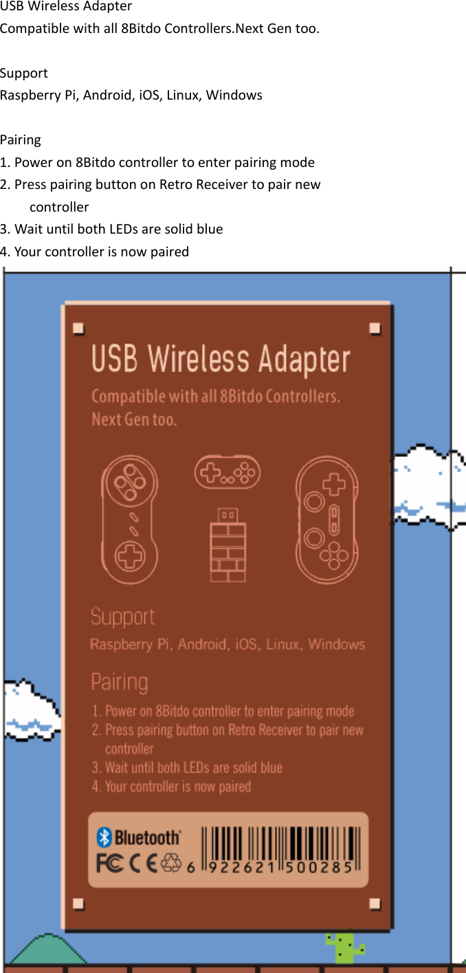 USB Wireless AdapterCompatible with all 8Bitdo Controllers.Next Gen too.SupportRaspberry Pi, Android, iOS, Linux, WindowsPairing1. Power on 8Bitdo controller to enter pairing mode2. Press pairing button on Retro Receiver to pair newcontroller3. Wait until both LEDs are solid blue4. Your controller is now paired