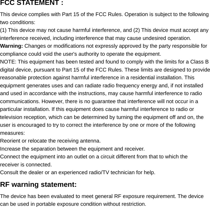 FCC STATEMENT :This device complies with Part 15 of the FCC Rules. Operation is subject to the followingtwo conditions:(1) This device may not cause harmful interference, and (2) This device must accept anyinterference received, including interference that may cause undesired operation.Warning: Changes or modifications not expressly approved by the party responsible forcompliance could void the user&apos;s authority to operate the equipment.NOTE: This equipment has been tested and found to comply with the limits for a Class Bdigital device, pursuant to Part 15 of the FCC Rules. These limits are designed to providereasonable protection against harmful interference in a residential installation. Thisequipment generates uses and can radiate radio frequency energy and, if not installedand used in accordance with the instructions, may cause harmful interference to radiocommunications. However, there is no guarantee that interference will not occur in aparticular installation. If this equipment does cause harmful interference to radio ortelevision reception, which can be determined by turning the equipment off and on, theuser is encouraged to try to correct the interference by one or more of the followingmeasures:Reorient or relocate the receiving antenna.Increase the separation between the equipment and receiver.Connect the equipment into an outlet on a circuit different from that to which thereceiver is connected.Consult the dealer or an experienced radio/TV technician for help.RF warning statement:The device has been evaluated to meet general RF exposure requirement. The devicecan be used in portable exposure condition without restriction.