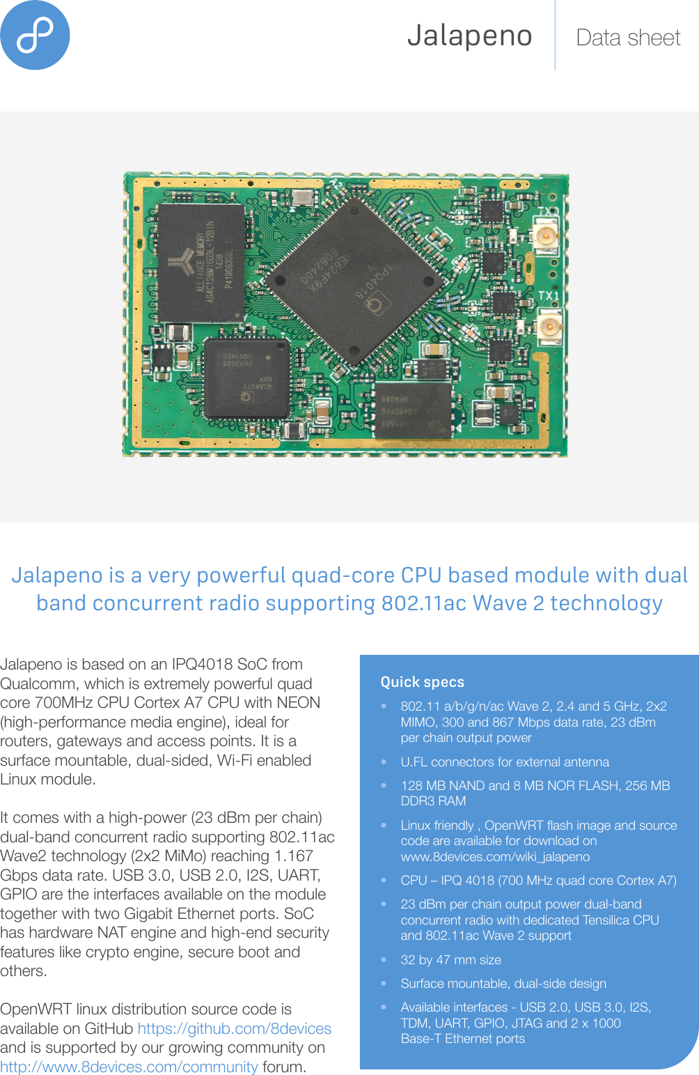 Jalapeno Data sheetQuick specs•  802.11 a/b/g/n/ac Wave 2, 2.4 and 5 GHz, 2x2    MIMO, 300 and 867 Mbps data rate, 23 dBm    per chain output power•  U.FL connectors for external an tenna•  128 MB NAND and 8 MB NOR FLASH, 256 MB    DDR3 RAM•  Linux friendly , OpenWRT ash image and source   code are available for download on  www.8devices.com/wiki_jalapeno•  CPU – IPQ 4018 (700 MHz quad core Cortex A7)•  23 dBm per chain output power dual-band    concurrent radio with dedicated Tensilica CPU    and 802.11ac Wave 2 support•  32 by 47 mm size •  Surface mountable, dual-side design•  Available interfaces - USB 2.0, USB 3.0, I2S,    TDM, UART, GPIO, JTAG and 2 x 1000      Base-T Ethernet portsJalapeno is based on an IPQ4018 SoC from Qualcomm, which is extremely  powerful quad core 700MHz CPU Cortex A7 CPU with NEON (high-performance media engine), ideal for routers, gateways and access points. It is a surface mountable, dual-sided, Wi-Fi enabled Linux module. It comes with a high-power (23 dBm per chain) dual-band concurrent radio supporting 802.11ac Wave2 technology (2x2 MiMo) reaching 1.167 Gbps data rate. USB 3.0, USB 2.0, I2S, UART, GPIO are the interfaces available on the module together with two Gigabit Ethernet ports. SoC has hardware NAT engine and high-end security features like crypto engine, secure boot and others.OpenWRT linux distribution source code is available on GitHub https://github.com/8devices and is supported by our growing community on http://www.8devices.com/community forum.Jalapeno is a very powerful quad-core CPU based module with dual band concurrent radio supporting 802.11ac Wave 2 technology