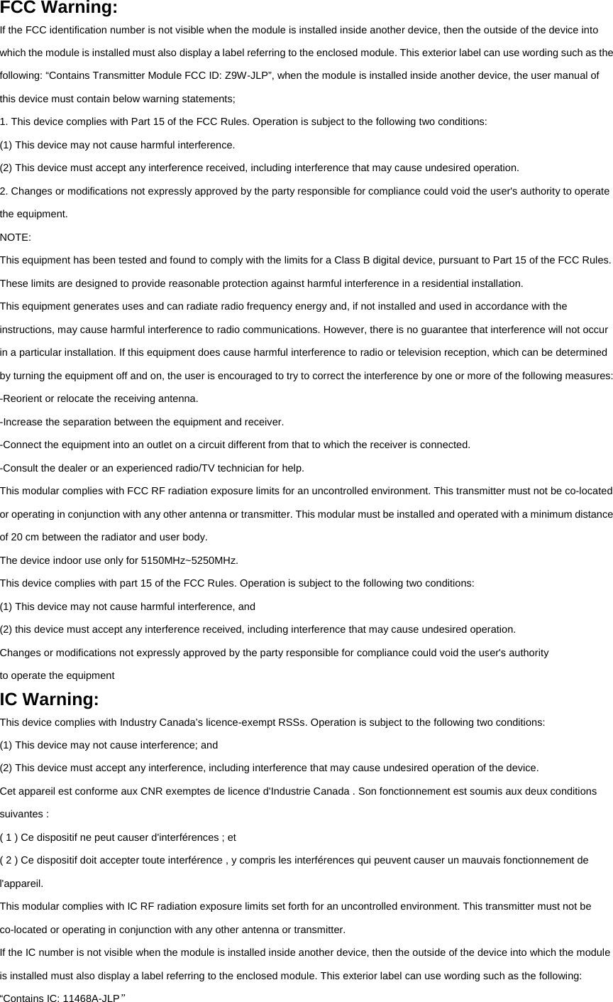FCC Warning: If the FCC identification number is not visible when the module is installed inside another device, then the outside of the device into which the module is installed must also display a label referring to the enclosed module. This exterior label can use wording such as the following: “Contains Transmitter Module FCC ID: Z9W-JLP”, when the module is installed inside another device, the user manual of this device must contain below warning statements; 1. This device complies with Part 15 of the FCC Rules. Operation is subject to the following two conditions: (1) This device may not cause harmful interference. (2) This device must accept any interference received, including interference that may cause undesired operation. 2. Changes or modifications not expressly approved by the party responsible for compliance could void the user&apos;s authority to operate the equipment. NOTE: This equipment has been tested and found to comply with the limits for a Class B digital device, pursuant to Part 15 of the FCC Rules. These limits are designed to provide reasonable protection against harmful interference in a residential installation. This equipment generates uses and can radiate radio frequency energy and, if not installed and used in accordance with the instructions, may cause harmful interference to radio communications. However, there is no guarantee that interference will not occur in a particular installation. If this equipment does cause harmful interference to radio or television reception, which can be determined by turning the equipment off and on, the user is encouraged to try to correct the interference by one or more of the following measures: -Reorient or relocate the receiving antenna. -Increase the separation between the equipment and receiver. -Connect the equipment into an outlet on a circuit different from that to which the receiver is connected. -Consult the dealer or an experienced radio/TV technician for help. This modular complies with FCC RF radiation exposure limits for an uncontrolled environment. This transmitter must not be co-located or operating in conjunction with any other antenna or transmitter. This modular must be installed and operated with a minimum distance of 20 cm between the radiator and user body. The device indoor use only for 5150MHz~5250MHz. This device complies with part 15 of the FCC Rules. Operation is subject to the following two conditions: (1) This device may not cause harmful interference, and (2) this device must accept any interference received, including interference that may cause undesired operation. Changes or modifications not expressly approved by the party responsible for compliance could void the user&apos;s authority to operate the equipment IC Warning: This device complies with Industry Canada’s licence-exempt RSSs. Operation is subject to the following two conditions: (1) This device may not cause interference; and (2) This device must accept any interference, including interference that may cause undesired operation of the device. Cet appareil est conforme aux CNR exemptes de licence d&apos;Industrie Canada . Son fonctionnement est soumis aux deux conditions suivantes : ( 1 ) Ce dispositif ne peut causer d&apos;interférences ; et ( 2 ) Ce dispositif doit accepter toute interférence , y compris les interférences qui peuvent causer un mauvais fonctionnement de l&apos;appareil. This modular complies with IC RF radiation exposure limits set forth for an uncontrolled environment. This transmitter must not be co-located or operating in conjunction with any other antenna or transmitter. If the IC number is not visible when the module is installed inside another device, then the outside of the device into which the module is installed must also display a label referring to the enclosed module. This exterior label can use wording such as the following: “Contains IC: 11468A-JLP” 