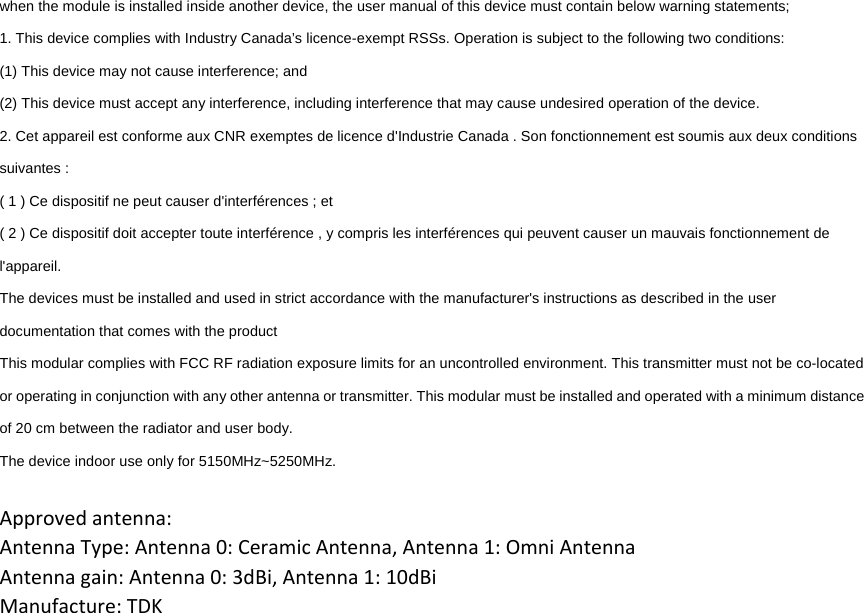 when the module is installed inside another device, the user manual of this device must contain below warning statements; 1. This device complies with Industry Canada’s licence-exempt RSSs. Operation is subject to the following two conditions: (1) This device may not cause interference; and (2) This device must accept any interference, including interference that may cause undesired operation of the device. 2. Cet appareil est conforme aux CNR exemptes de licence d&apos;Industrie Canada . Son fonctionnement est soumis aux deux conditions suivantes : ( 1 ) Ce dispositif ne peut causer d&apos;interférences ; et ( 2 ) Ce dispositif doit accepter toute interférence , y compris les interférences qui peuvent causer un mauvais fonctionnement de l&apos;appareil. The devices must be installed and used in strict accordance with the manufacturer&apos;s instructions as described in the user documentation that comes with the product This modular complies with FCC RF radiation exposure limits for an uncontrolled environment. This transmitter must not be co-located or operating in conjunction with any other antenna or transmitter. This modular must be installed and operated with a minimum distance of 20 cm between the radiator and user body. The device indoor use only for 5150MHz~5250MHz.  Approved antenna:Antenna Type: Antenna 0: Ceramic Antenna, Antenna 1: Omni Antenna Antenna gain: Antenna 0: 3dBi, Antenna 1: 10dBi Manufacture: TDK 