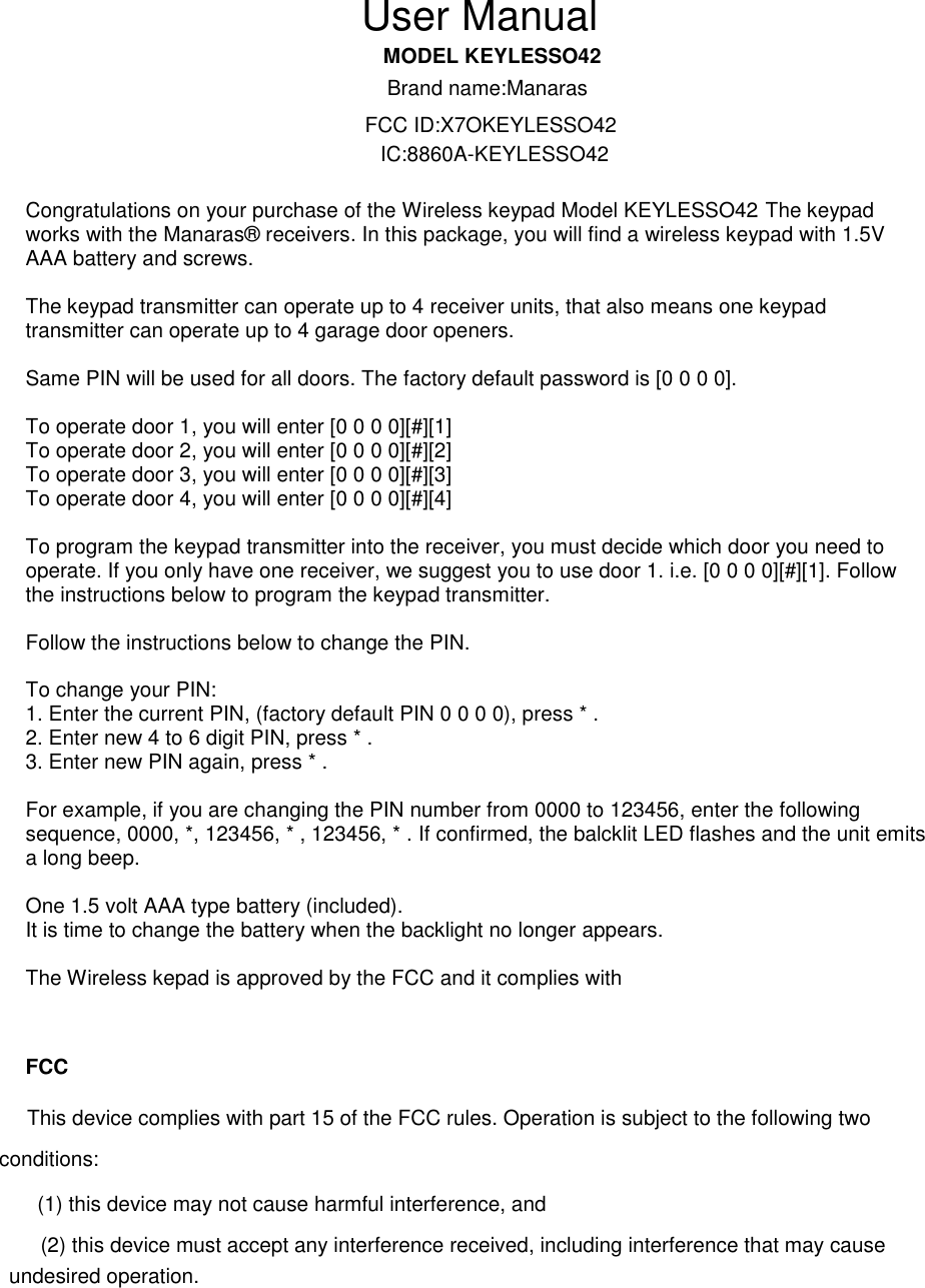 EYLESSO42                       Congratulations on your purchase of the Wireless keypad Model KEYLESSO42. The keypad works with the Manaras&reg; receivers. In this package, you will find a wireless keypad with 1.5V AAA battery and screws.  The keypad transmitter can operate up to 4 receiver units, that also means one keypad transmitter can operate up to 4 garage door openers.  Same PIN will be used for all doors. The factory default password is [0 0 0 0].  To operate door 1, you will enter [0 0 0 0][#][1] To operate door 2, you will enter [0 0 0 0][#][2] To operate door 3, you will enter [0 0 0 0][#][3] To operate door 4, you will enter [0 0 0 0][#][4]  To program the keypad transmitter into the receiver, you must decide which door you need to operate. If you only have one receiver, we suggest you to use door 1. i.e. [0 0 0 0][#][1]. Follow the instructions below to program the keypad transmitter.  Follow the instructions below to change the PIN.  To change your PIN: 1. Enter the current PIN, (factory default PIN 0 0 0 0), press * . 2. Enter new 4 to 6 digit PIN, press * . 3. Enter new PIN again, press * .  For example, if you are changing the PIN number from 0000 to 123456, enter the following sequence, 0000, *, 123456, * , 123456, * . If confirmed, the balcklit LED flashes and the unit emits a long beep.  One 1.5 volt AAA type battery (included). It is time to change the battery when the backlight no longer appears.  The Wireless kepad is approved by the FCC and it complies with  FCC                  MODEL KUser ManualBrand name:ManarasFCC ID:X7OKEYLESSO42IC:8860A-KEYLESSO42This device complies with part 15 of the FCC rules. Operation is subject to the following two conditions: (1) this device may not cause harmful interference, and (2) this device must accept any interference received, including interference that may cause undesired operation. 