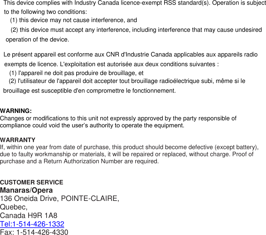 WARNING: Changes or modifications to this unit not expressly approved by the party responsible of compliance could void the user&rsquo;s authority to operate the equipment.  WARRANTY If, within one year from date of purchase, this product should become defective (except battery), due to faulty workmanship or materials, it will be repaired or replaced, without charge. Proof of purchase and a Return Authorization Number are required.   CUSTOMER SERVICE Manaras/Opera 136 Oneida Drive, POINTE-CLAIRE, Quebec,  Canada H9R 1A8 Tel:1-514-426-1332 Fax: 1-514-426-4330   This device complies with Industry Canada licence-exempt RSS standard(s). Operation is subject to the following two conditions:  (1) this device may not cause interference, and  (2) this device must accept any interference, including interference that may cause undesired operation of the device.   Le pr&eacute;sent appareil est conforme aux CNR d'Industrie Canada applicables aux appareils radio exempts de licence. L'exploitation est autoris&eacute;e aux deux conditions suivantes :  (1) l'appareil ne doit pas produire de brouillage, et  (2) l'utilisateur de l'appareil doit accepter tout brouillage radio&eacute;lectrique subi, m&ecirc;me si le brouillage est susceptible d'en compromettre le fonctionnement. 