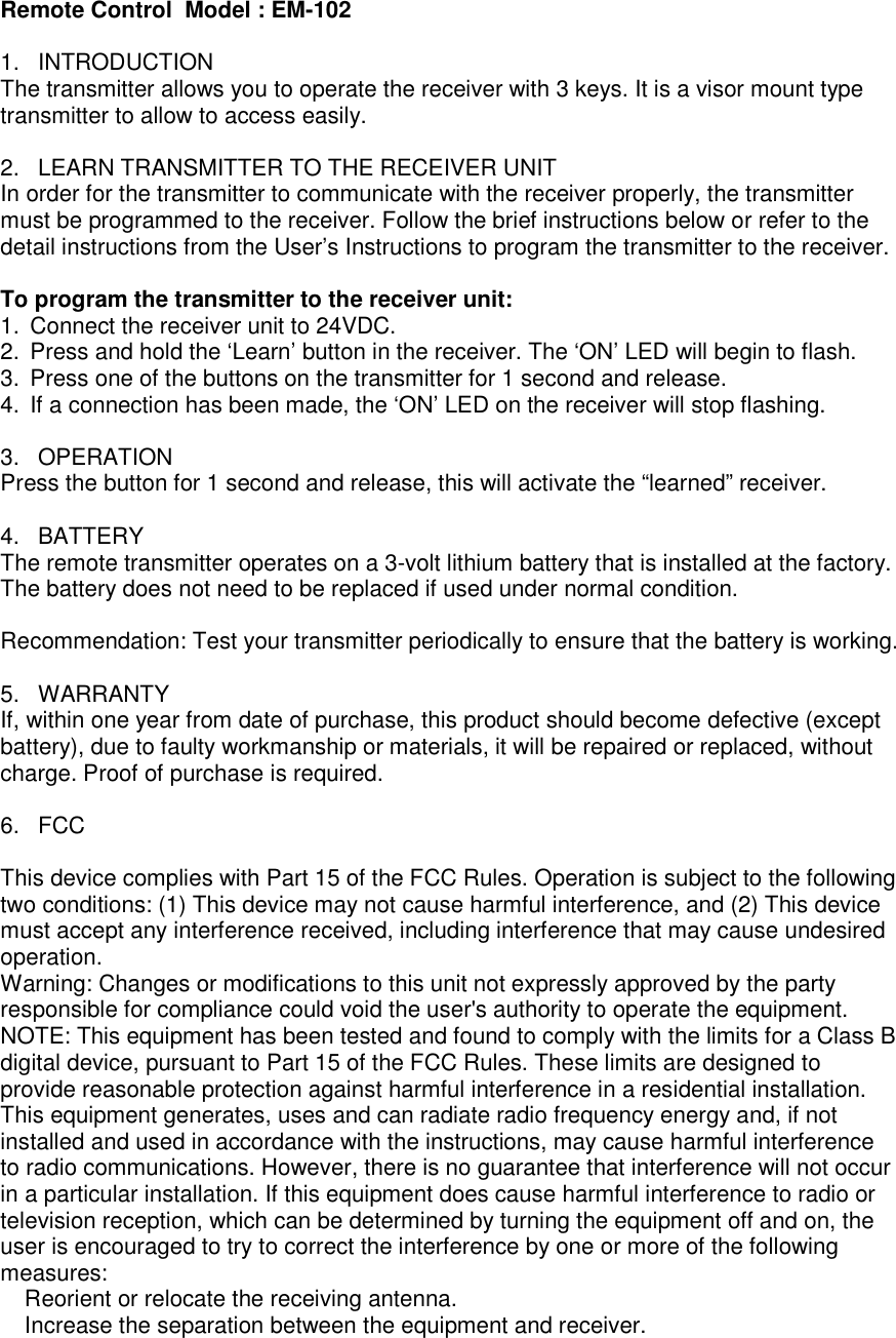 Remote Control  Model : EM-102  1.  INTRODUCTION The transmitter allows you to operate the receiver with 3 keys. It is a visor mount type transmitter to allow to access easily.  2.  LEARN TRANSMITTER TO THE RECEIVER UNIT In order for the transmitter to communicate with the receiver properly, the transmitter must be programmed to the receiver. Follow the brief instructions below or refer to the detail instructions from the User&rsquo;s Instructions to program the transmitter to the receiver.  To program the transmitter to the receiver unit:  1.  Connect the receiver unit to 24VDC. 2.  Press and hold the &lsquo;Learn&rsquo; button in the receiver. The &lsquo;ON&rsquo; LED will begin to flash. 3.  Press one of the buttons on the transmitter for 1 second and release. 4.  If a connection has been made, the &lsquo;ON&rsquo; LED on the receiver will stop flashing.  3.  OPERATION Press the button for 1 second and release, this will activate the &ldquo;learned&rdquo; receiver.  4.  BATTERY The remote transmitter operates on a 3-volt lithium battery that is installed at the factory. The battery does not need to be replaced if used under normal condition.   Recommendation: Test your transmitter periodically to ensure that the battery is working.  5.  WARRANTY If, within one year from date of purchase, this product should become defective (except battery), due to faulty workmanship or materials, it will be repaired or replaced, without charge. Proof of purchase is required.  6.  FCC  This device complies with Part 15 of the FCC Rules. Operation is subject to the following two conditions: (1) This device may not cause harmful interference, and (2) This device must accept any interference received, including interference that may cause undesired operation. Warning: Changes or modifications to this unit not expressly approved by the party responsible for compliance could void the user's authority to operate the equipment. NOTE: This equipment has been tested and found to comply with the limits for a Class B digital device, pursuant to Part 15 of the FCC Rules. These limits are designed to provide reasonable protection against harmful interference in a residential installation. This equipment generates, uses and can radiate radio frequency energy and, if not installed and used in accordance with the instructions, may cause harmful interference to radio communications. However, there is no guarantee that interference will not occur in a particular installation. If this equipment does cause harmful interference to radio or television reception, which can be determined by turning the equipment off and on, the user is encouraged to try to correct the interference by one or more of the following measures: � Reorient or relocate the receiving antenna. � Increase the separation between the equipment and receiver. 