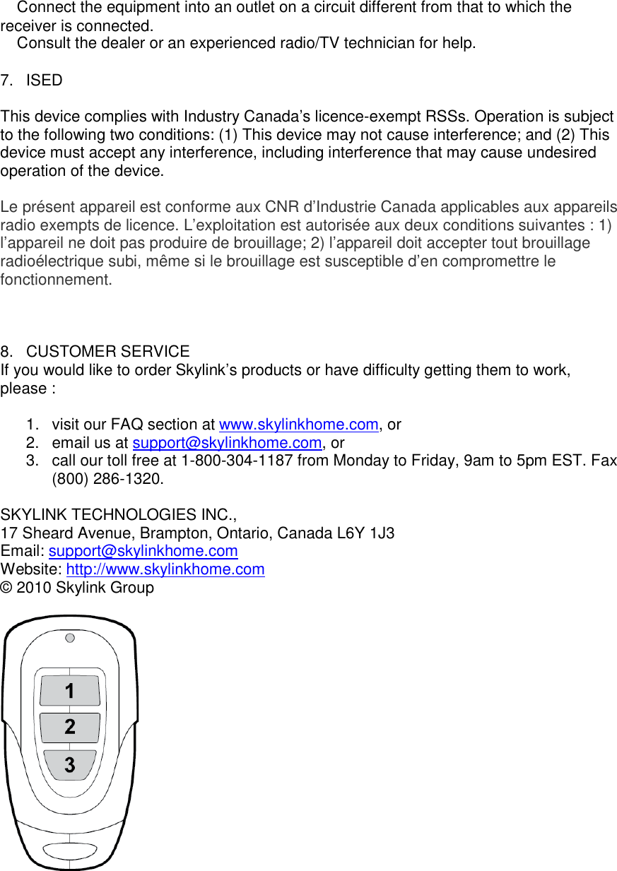 � Connect the equipment into an outlet on a circuit different from that to which the receiver is connected. � Consult the dealer or an experienced radio/TV technician for help.  7.  ISED  This device complies with Industry Canada&rsquo;s licence-exempt RSSs. Operation is subject to the following two conditions: (1) This device may not cause interference; and (2) This device must accept any interference, including interference that may cause undesired operation of the device.  Le pr&eacute;sent appareil est conforme aux CNR d&rsquo;Industrie Canada applicables aux appareils radio exempts de licence. L&rsquo;exploitation est autoris&eacute;e aux deux conditions suivantes : 1) l&rsquo;appareil ne doit pas produire de brouillage; 2) l&rsquo;appareil doit accepter tout brouillage radio&eacute;lectrique subi, m&ecirc;me si le brouillage est susceptible d&rsquo;en compromettre le fonctionnement.                         8.  CUSTOMER SERVICE If you would like to order Skylink&rsquo;s products or have difficulty getting them to work, please :  1.  visit our FAQ section at www.skylinkhome.com, or 2.  email us at support@skylinkhome.com, or 3.  call our toll free at 1-800-304-1187 from Monday to Friday, 9am to 5pm EST. Fax (800) 286-1320.  SKYLINK TECHNOLOGIES INC., 17 Sheard Avenue, Brampton, Ontario, Canada L6Y 1J3 Email: support@skylinkhome.com Website: http://www.skylinkhome.com &copy; 2010 Skylink Group      