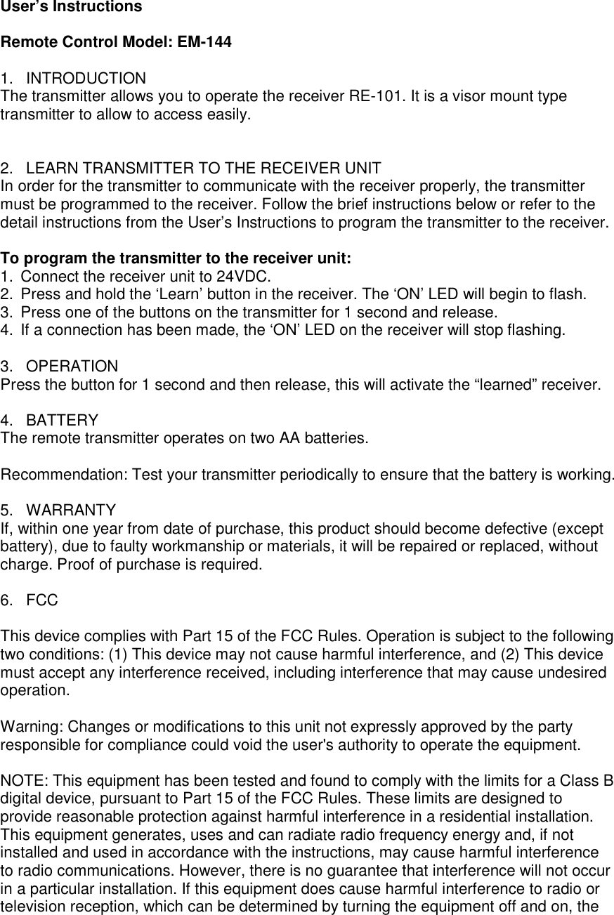 User&rsquo;s Instructions   Remote Control Model: EM-144  1.  INTRODUCTION The transmitter allows you to operate the receiver RE-101. It is a visor mount type transmitter to allow to access easily.   2.  LEARN TRANSMITTER TO THE RECEIVER UNIT In order for the transmitter to communicate with the receiver properly, the transmitter must be programmed to the receiver. Follow the brief instructions below or refer to the detail instructions from the User&rsquo;s Instructions to program the transmitter to the receiver.  To program the transmitter to the receiver unit:  1.  Connect the receiver unit to 24VDC. 2.  Press and hold the &lsquo;Learn&rsquo; button in the receiver. The &lsquo;ON&rsquo; LED will begin to flash. 3.  Press one of the buttons on the transmitter for 1 second and release. 4.  If a connection has been made, the &lsquo;ON&rsquo; LED on the receiver will stop flashing.  3.  OPERATION Press the button for 1 second and then release, this will activate the &ldquo;learned&rdquo; receiver.  4.  BATTERY The remote transmitter operates on two AA batteries.   Recommendation: Test your transmitter periodically to ensure that the battery is working.  5.  WARRANTY If, within one year from date of purchase, this product should become defective (except battery), due to faulty workmanship or materials, it will be repaired or replaced, without charge. Proof of purchase is required.  6.  FCC  This device complies with Part 15 of the FCC Rules. Operation is subject to the following two conditions: (1) This device may not cause harmful interference, and (2) This device must accept any interference received, including interference that may cause undesired operation.  Warning: Changes or modifications to this unit not expressly approved by the party responsible for compliance could void the user's authority to operate the equipment.  NOTE: This equipment has been tested and found to comply with the limits for a Class B digital device, pursuant to Part 15 of the FCC Rules. These limits are designed to provide reasonable protection against harmful interference in a residential installation. This equipment generates, uses and can radiate radio frequency energy and, if not installed and used in accordance with the instructions, may cause harmful interference to radio communications. However, there is no guarantee that interference will not occur in a particular installation. If this equipment does cause harmful interference to radio or television reception, which can be determined by turning the equipment off and on, the 