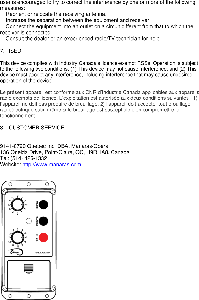 user is encouraged to try to correct the interference by one or more of the following measures: � Reorient or relocate the receiving antenna. � Increase the separation between the equipment and receiver. � Connect the equipment into an outlet on a circuit different from that to which the receiver is connected. � Consult the dealer or an experienced radio/TV technician for help.  7.  ISED  This device complies with Industry Canada&rsquo;s licence-exempt RSSs. Operation is subject to the following two conditions: (1) This device may not cause interference; and (2) This device must accept any interference, including interference that may cause undesired operation of the device.  Le pr&eacute;sent appareil est conforme aux CNR d&rsquo;Industrie Canada applicables aux appareils radio exempts de licence. L&rsquo;exploitation est autoris&eacute;e aux deux conditions suivantes : 1) l&rsquo;appareil ne doit pas produire de brouillage; 2) l&rsquo;appareil doit accepter tout brouillage radio&eacute;lectrique subi, m&ecirc;me si le brouillage est susceptible d&rsquo;en compromettre le fonctionnement.  8.  CUSTOMER SERVICE   9141-0720 Quebec Inc. DBA, Manaras/Opera 136 Oneida Drive, Point-Claire, QC, H9R 1A8, Canada Tel: (514) 426-1332 Website: http://www.manaras.com     
