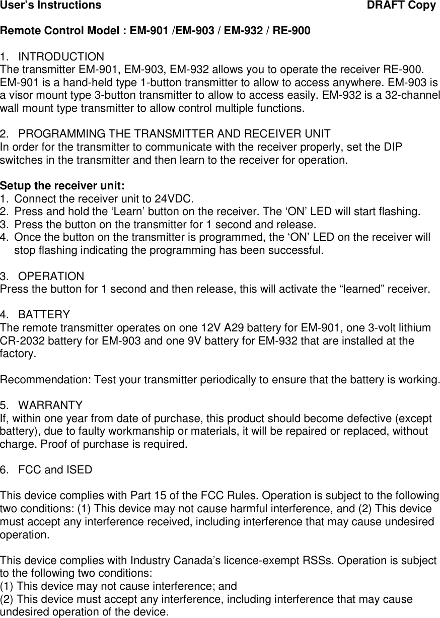 User&rsquo;s Instructions                                                                                     DRAFT Copy  Remote Control Model : EM-901 /EM-903 / EM-932 / RE-900  1.  INTRODUCTION The transmitter EM-901, EM-903, EM-932 allows you to operate the receiver RE-900. EM-901 is a hand-held type 1-button transmitter to allow to access anywhere. EM-903 is a visor mount type 3-button transmitter to allow to access easily. EM-932 is a 32-channel wall mount type transmitter to allow control multiple functions.   2.  PROGRAMMING THE TRANSMITTER AND RECEIVER UNIT In order for the transmitter to communicate with the receiver properly, set the DIP switches in the transmitter and then learn to the receiver for operation.   Setup the receiver unit:  1.  Connect the receiver unit to 24VDC. 2.  Press and hold the &lsquo;Learn&rsquo; button on the receiver. The &lsquo;ON&rsquo; LED will start flashing. 3.  Press the button on the transmitter for 1 second and release. 4.  Once the button on the transmitter is programmed, the &lsquo;ON&rsquo; LED on the receiver will stop flashing indicating the programming has been successful.   3.  OPERATION Press the button for 1 second and then release, this will activate the &ldquo;learned&rdquo; receiver.  4.  BATTERY The remote transmitter operates on one 12V A29 battery for EM-901, one 3-volt lithium CR-2032 battery for EM-903 and one 9V battery for EM-932 that are installed at the factory.   Recommendation: Test your transmitter periodically to ensure that the battery is working.  5.  WARRANTY If, within one year from date of purchase, this product should become defective (except battery), due to faulty workmanship or materials, it will be repaired or replaced, without charge. Proof of purchase is required.  6.  FCC and ISED  This device complies with Part 15 of the FCC Rules. Operation is subject to the following two conditions: (1) This device may not cause harmful interference, and (2) This device must accept any interference received, including interference that may cause undesired operation.  This device complies with Industry Canada&rsquo;s licence-exempt RSSs. Operation is subject to the following two conditions: (1) This device may not cause interference; and (2) This device must accept any interference, including interference that may cause undesired operation of the device. 
