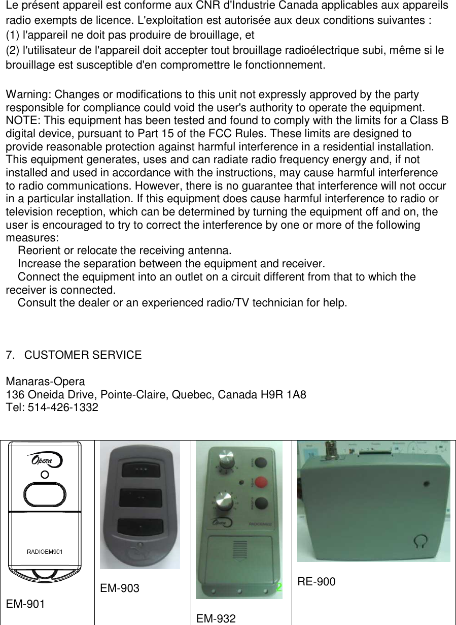   Le pr&eacute;sent appareil est conforme aux CNR d'Industrie Canada applicables aux appareils radio exempts de licence. L'exploitation est autoris&eacute;e aux deux conditions suivantes :  (1) l'appareil ne doit pas produire de brouillage, et  (2) l'utilisateur de l'appareil doit accepter tout brouillage radio&eacute;lectrique subi, m&ecirc;me si le brouillage est susceptible d'en compromettre le fonctionnement. Warning: Changes or modifications to this unit not expressly approved by the party responsible for compliance could void the user's authority to operate the equipment. NOTE: This equipment has been tested and found to comply with the limits for a Class B digital device, pursuant to Part 15 of the FCC Rules. These limits are designed to provide reasonable protection against harmful interference in a residential installation. This equipment generates, uses and can radiate radio frequency energy and, if not installed and used in accordance with the instructions, may cause harmful interference to radio communications. However, there is no guarantee that interference will not occur in a particular installation. If this equipment does cause harmful interference to radio or television reception, which can be determined by turning the equipment off and on, the user is encouraged to try to correct the interference by one or more of the following measures: � Reorient or relocate the receiving antenna. � Increase the separation between the equipment and receiver. � Connect the equipment into an outlet on a circuit different from that to which the receiver is connected. � Consult the dealer or an experienced radio/TV technician for help.                         7.  CUSTOMER SERVICE  Manaras-Opera 136 Oneida Drive, Pointe-Claire, Quebec, Canada H9R 1A8 Tel: 514-426-1332     EM-901   EM-903    EM-932   RE-900 