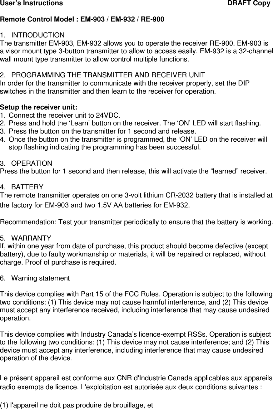 User&rsquo;s Instructions                                                                                     DRAFT Copy  Remote Control Model : EM-903 / EM-932 / RE-900  1.  INTRODUCTION The transmitter EM-903, EM-932 allows you to operate the receiver RE-900. EM-903 is a visor mount type 3-button transmitter to allow to access easily. EM-932 is a 32-channel wall mount type transmitter to allow control multiple functions.  2.  PROGRAMMING THE TRANSMITTER AND RECEIVER UNIT In order for the transmitter to communicate with the receiver properly, set the DIP switches in the transmitter and then learn to the receiver for operation.   Setup the receiver unit:  1.  Connect the receiver unit to 24VDC. 2.  Press and hold the &lsquo;Learn&rsquo; button on the receiver. The &lsquo;ON&rsquo; LED will start flashing. 3.  Press the button on the transmitter for 1 second and release. 4.  Once the button on the transmitter is programmed, the &lsquo;ON&rsquo; LED on the receiver will stop flashing indicating the programming has been successful.   3.  OPERATION Press the button for 1 second and then release, this will activate the &ldquo;learned&rdquo; receiver.  4.  BATTERY The remote transmitter operates on one 3-volt lithium CR-2032 battery that is installed at the factory for EM-903 and two 1.5V AA batteries for EM-932.   Recommendation: Test your transmitter periodically to ensure that the battery is working.  5.  WARRANTY If, within one year from date of purchase, this product should become defective (except battery), due to faulty workmanship or materials, it will be repaired or replaced, without charge. Proof of purchase is required.  6.  Warning statement  This device complies with Part 15 of the FCC Rules. Operation is subject to the following two conditions: (1) This device may not cause harmful interference, and (2) This device must accept any interference received, including interference that may cause undesired operation.  This device complies with Industry Canada&rsquo;s licence-exempt RSSs. Operation is subject to the following two conditions: (1) This device may not cause interference; and (2) This device must accept any interference, including interference that may cause undesired operation of the device.  Le pr&eacute;sent appareil est conforme aux CNR d'Industrie Canada applicables aux appareils radio exempts de licence. L'exploitation est autoris&eacute;e aux deux conditions suivantes :  (1) l'appareil ne doit pas produire de brouillage, et  