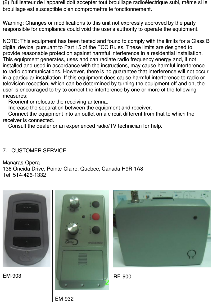 (2) l'utilisateur de l'appareil doit accepter tout brouillage radio&eacute;lectrique subi, m&ecirc;me si le brouillage est susceptible d'en compromettre le fonctionnement. Warning: Changes or modifications to this unit not expressly approved by the party responsible for compliance could void the user's authority to operate the equipment.  NOTE: This equipment has been tested and found to comply with the limits for a Class B digital device, pursuant to Part 15 of the FCC Rules. These limits are designed to provide reasonable protection against harmful interference in a residential installation. This equipment generates, uses and can radiate radio frequency energy and, if not installed and used in accordance with the instructions, may cause harmful interference to radio communications. However, there is no guarantee that interference will not occur in a particular installation. If this equipment does cause harmful interference to radio or television reception, which can be determined by turning the equipment off and on, the user is encouraged to try to correct the interference by one or more of the following measures: � Reorient or relocate the receiving antenna. � Increase the separation between the equipment and receiver. � Connect the equipment into an outlet on a circuit different from that to which the receiver is connected. � Consult the dealer or an experienced radio/TV technician for help.                         7.  CUSTOMER SERVICE  Manaras-Opera 136 Oneida Drive, Pointe-Claire, Quebec, Canada H9R 1A8 Tel: 514-426-1332     EM-903   EM-932   RE-900  