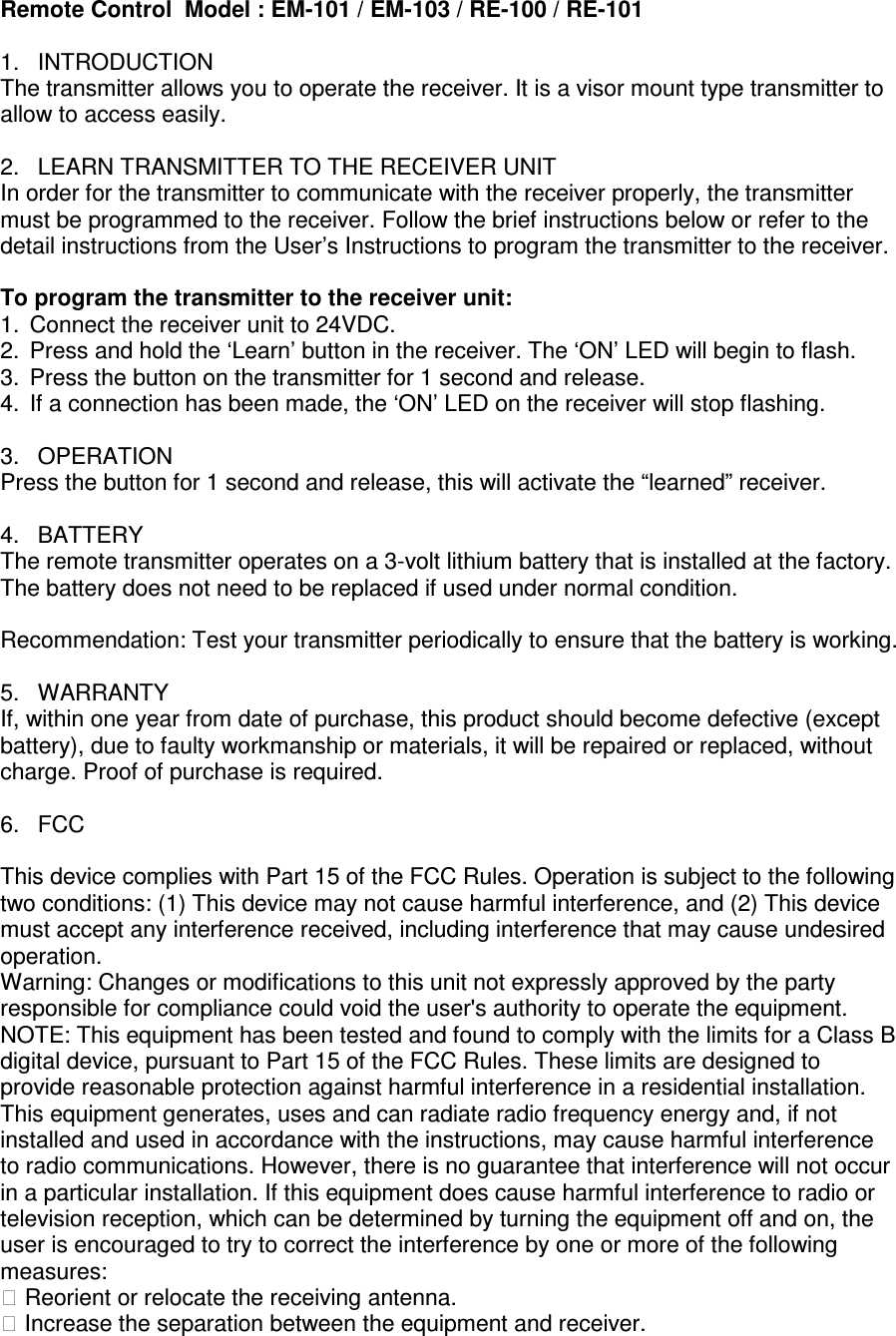Remote Control  Model : EM-101 / EM-103 / RE-100 / RE-101  1.  INTRODUCTION The transmitter allows you to operate the receiver. It is a visor mount type transmitter to allow to access easily.  2.  LEARN TRANSMITTER TO THE RECEIVER UNIT In order for the transmitter to communicate with the receiver properly, the transmitter must be programmed to the receiver. Follow the brief instructions below or refer to the detail instructions from the User&rsquo;s Instructions to program the transmitter to the receiver.  To program the transmitter to the receiver unit:  1.  Connect the receiver unit to 24VDC. 2.  Press and hold the &lsquo;Learn&rsquo; button in the receiver. The &lsquo;ON&rsquo; LED will begin to flash. 3.  Press the button on the transmitter for 1 second and release. 4.  If a connection has been made, the &lsquo;ON&rsquo; LED on the receiver will stop flashing.  3.  OPERATION Press the button for 1 second and release, this will activate the &ldquo;learned&rdquo; receiver.  4.  BATTERY The remote transmitter operates on a 3-volt lithium battery that is installed at the factory. The battery does not need to be replaced if used under normal condition.   Recommendation: Test your transmitter periodically to ensure that the battery is working.  5.  WARRANTY If, within one year from date of purchase, this product should become defective (except battery), due to faulty workmanship or materials, it will be repaired or replaced, without charge. Proof of purchase is required.  6.  FCC  This device complies with Part 15 of the FCC Rules. Operation is subject to the following two conditions: (1) This device may not cause harmful interference, and (2) This device must accept any interference received, including interference that may cause undesired operation. Warning: Changes or modifications to this unit not expressly approved by the party responsible for compliance could void the user's authority to operate the equipment. NOTE: This equipment has been tested and found to comply with the limits for a Class B digital device, pursuant to Part 15 of the FCC Rules. These limits are designed to provide reasonable protection against harmful interference in a residential installation. This equipment generates, uses and can radiate radio frequency energy and, if not installed and used in accordance with the instructions, may cause harmful interference to radio communications. However, there is no guarantee that interference will not occur in a particular installation. If this equipment does cause harmful interference to radio or television reception, which can be determined by turning the equipment off and on, the user is encouraged to try to correct the interference by one or more of the following measures:  Reorient or relocate the receiving antenna.  Increase the separation between the equipment and receiver. 