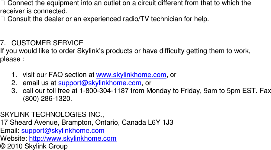  Connect the equipment into an outlet on a circuit different from that to which the receiver is connected.  Consult the dealer or an experienced radio/TV technician for help.                        7.  CUSTOMER SERVICE If you would like to order Skylink&rsquo;s products or have difficulty getting them to work, please :  1.  visit our FAQ section at www.skylinkhome.com, or 2.  email us at support@skylinkhome.com, or 3.  call our toll free at 1-800-304-1187 from Monday to Friday, 9am to 5pm EST. Fax (800) 286-1320.  SKYLINK TECHNOLOGIES INC., 17 Sheard Avenue, Brampton, Ontario, Canada L6Y 1J3 Email: support@skylinkhome.com Website: http://www.skylinkhome.com &copy; 2010 Skylink Group           