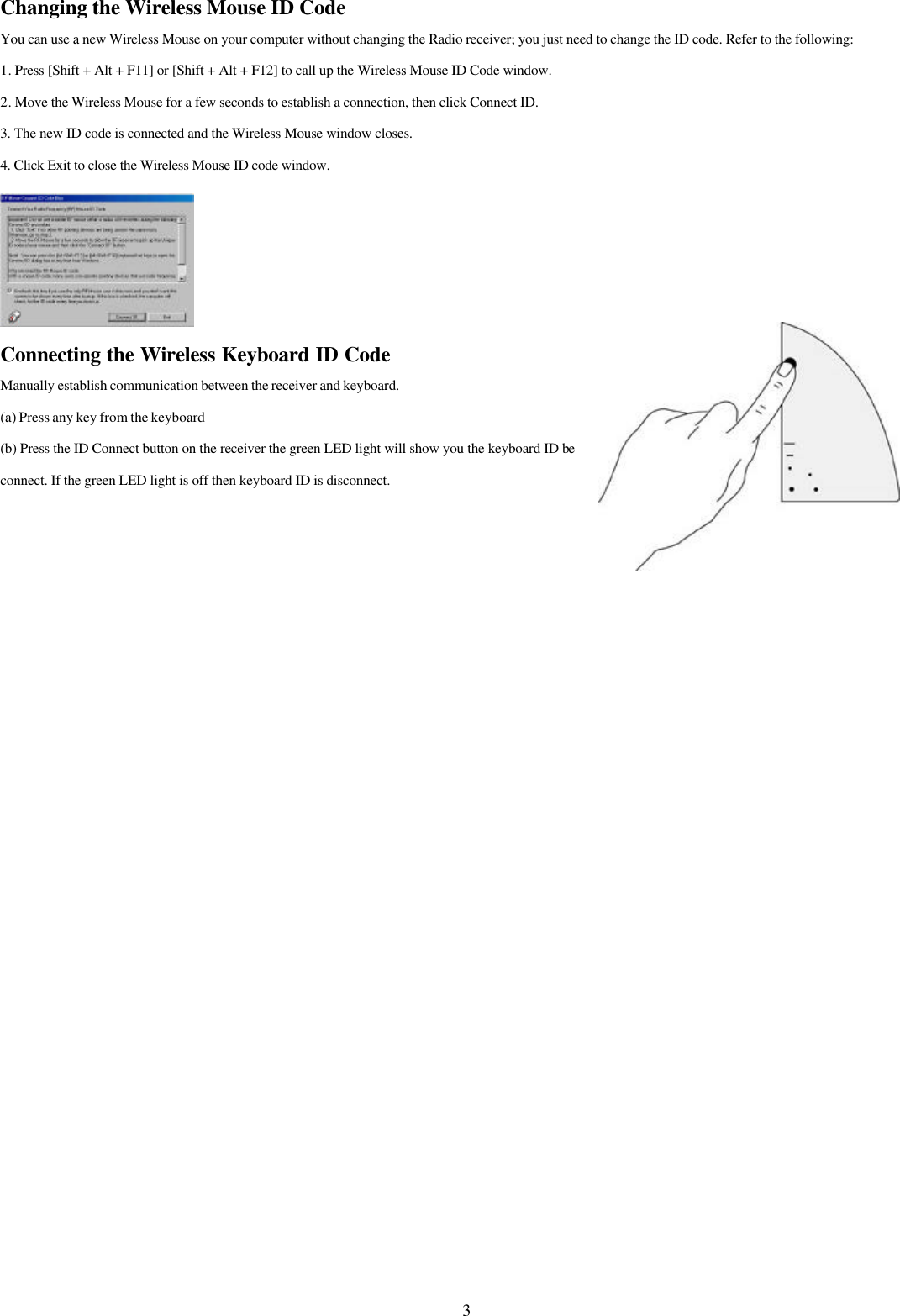 3Changing the Wireless Mouse ID CodeYou can use a new Wireless Mouse on your computer without changing the Radio receiver; you just need to change the ID code. Refer to the following:1. Press [Shift + Alt + F11] or [Shift + Alt + F12] to call up the Wireless Mouse ID Code window.2. Move the Wireless Mouse for a few seconds to establish a connection, then click Connect ID.3. The new ID code is connected and the Wireless Mouse window closes.4. Click Exit to close the Wireless Mouse ID code window.Connecting the Wireless Keyboard ID CodeManually establish communication between the receiver and keyboard.(a) Press any key from the keyboard(b) Press the ID Connect button on the receiver the green LED light will show you the keyboard ID beconnect. If the green LED light is off then keyboard ID is disconnect.