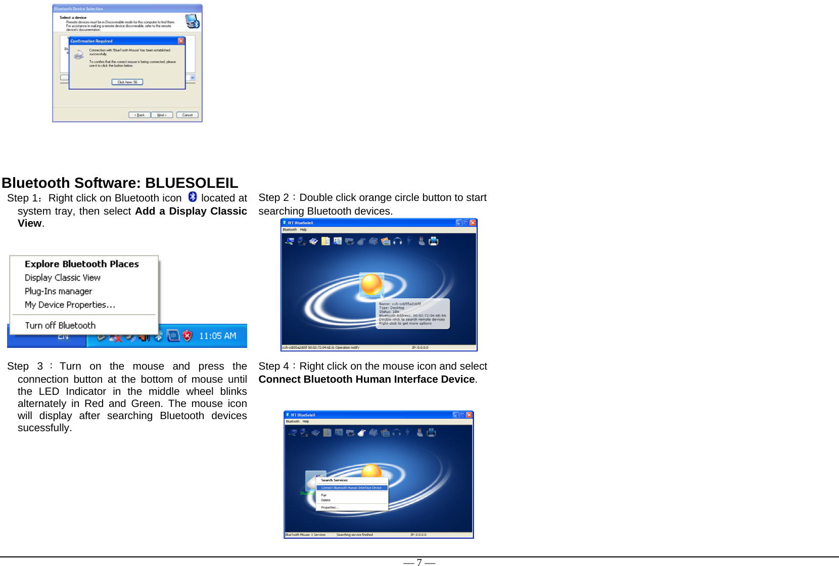   — 7 —  Bluetooth Software: BLUESOLEIL Step 1：Right click on Bluetooth icon  located at system tray, then select Add a Display Classic View.    Step 2：Double click orange circle button to start searching Bluetooth devices.  Step 3 ：Turn on the mouse and press the connection button at the bottom of mouse until the LED Indicator in the middle wheel blinks alternately in Red and Green. The mouse icon will display after searching Bluetooth devices sucessfully. Step 4：Right click on the mouse icon and select Connect Bluetooth Human Interface Device.    