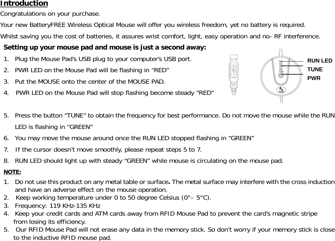 Introduction Congratulations on your purchase.  Your new BatteryFREE Wireless Optical Mouse will offer you wireless freedom, yet no battery is required.  Whilst saving you the cost of batteries, it assures wrist comfort, light, easy operation and no- RF interference. Setting up your mouse pad and mouse is just a second away:   1. Plug the Mouse Pad’s USB plug to your computer’s USB port. 2. PWR LED on the Mouse Pad will be flashing in “RED” 3. Put the MOUSE onto the center of the MOUSE PAD. 4.  PWR LED on the Mouse Pad will stop flashing become steady “RED”  5. Press the button “TUNE” to obtain the frequency for best performance. Do not move the mouse while the RUN LED is flashing in “GREEN” 6. You may move the mouse around once the RUN LED stopped flashing in “GREEN” 7.  If the cursor doesn’t move smoothly, please repeat steps 5 to 7. 8. RUN LED should light up with steady “GREEN” while mouse is circulating on the mouse pad. NOTE: 1. Do not use this product on any metal table or surface. The metal surface may interfere with the cross induction and have an adverse effect on the mouse operation. 2.  Keep working temperature under 0 to 50 degree Celsius (0°– 5°C). 3. Frequency: 119 KHz-135 KHz 4. Keep your credit cards and ATM cards away from RFID Mouse Pad to prevent the card’s magnetic stripe  from losing its efficiency. 5.   Our RFID Mouse Pad will not erase any data in the memory stick. So don’t worry if your memory stick is close to the inductive RFID mouse pad. PWR RUN LED TUNE 