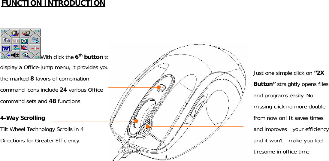 FUNCTION INTRODUCTION      With click the 6th button to display a Office-jump menu, it provides you the marked 8 favors of combination command icons include 24 various Office command sets and 48 functions. 4-Way Scrolling Tilt Wheel Technology Scrolls in 4 Directions for Greater Efficiency. Just one simple click on “2X Button” straightly opens files and programs easily. No missing click no more double from now on! It saves times and improves  your efficiency and it won’t  make you feel tiresome in office time. 