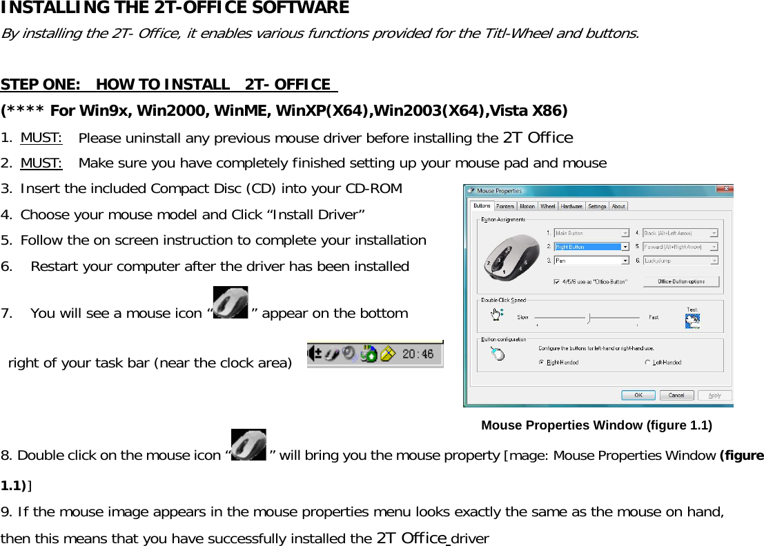 INSTALLING THE 2T-OFFICE SOFTWARE   By installing the 2T- Office, it enables various functions provided for the Titl-Wheel and buttons.  STEP ONE:    HOW TO INSTALL   2T- OFFICE  (**** For Win9x, Win2000, WinME, WinXP(X64),Win2003(X64),Vista X86) 1. MUST:  Please uninstall any previous mouse driver before installing the 2T Office 2. MUST:  Make sure you have completely finished setting up your mouse pad and mouse 3. Insert the included Compact Disc (CD) into your CD-ROM 4. Choose your mouse model and Click “Install Driver” 5. Follow the on screen instruction to complete your installation 6. Restart your computer after the driver has been installed    7. You will see a mouse icon “ ” appear on the bottom  right of your task bar (near the clock area)     8. Double click on the mouse icon “ ” will bring you the mouse property [mage: Mouse Properties Window (figure 1.1)] 9. If the mouse image appears in the mouse properties menu looks exactly the same as the mouse on hand, then this means that you have successfully installed the 2T Office driver Mouse Properties Window (figure 1.1) 