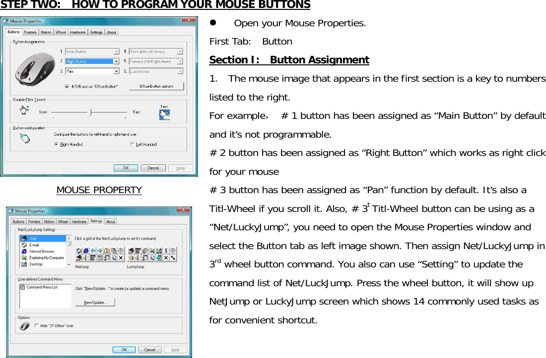  STEP TWO:    HOW TO PROGRAM YOUR MOUSE BUTTONS MOUSE PROPERTY  z Open your Mouse Properties.   First Tab:  Button               Section I:  Button Assignment 1.    The mouse image that appears in the first section is a key to numbers listed to the right.  For example， # 1 button has been assigned as “Main Button” by default and it’s not programmable. # 2 button has been assigned as “Right Button” which works as right click for your mouse   # 3 button has been assigned as “Pan” function by default. It’s also a Titl-Wheel if you scroll it. Also, # 3t Titl-Wheel button can be using as a “Net/LuckyJump”, you need to open the Mouse Properties window and select the Button tab as left image shown. Then assign Net/LuckyJump in 3rd wheel button command. You also can use “Setting” to update the command list of Net/LuckJump. Press the wheel button, it will show up NetJump or LuckyJump screen which shows 14 commonly used tasks as for convenient shortcut.    
