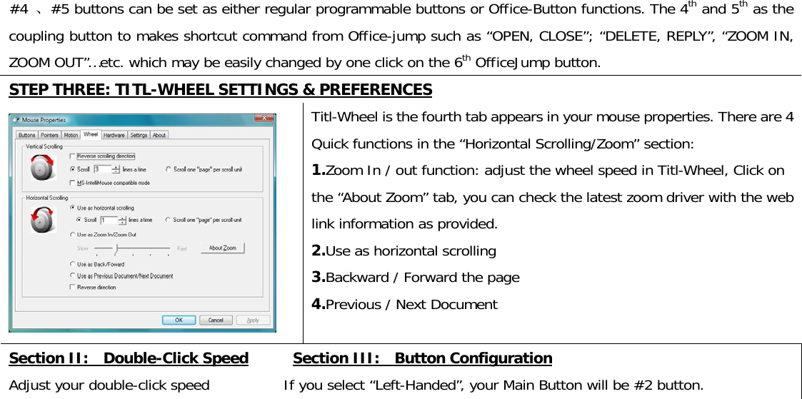 #4 、#5 buttons can be set as either regular programmable buttons or Office-Button functions. The 4th and 5th as the coupling button to makes shortcut command from Office-jump such as “OPEN, CLOSE”; “DELETE, REPLY”, “ZOOM IN, ZOOM OUT”…etc. which may be easily changed by one click on the 6th OfficeJump button.  STEP THREE: TITL-WHEEL SETTINGS &amp; PREFERENCES  Titl-Wheel is the fourth tab appears in your mouse properties. There are 4 Quick functions in the “Horizontal Scrolling/Zoom” section: 1.Zoom In / out function: adjust the wheel speed in Titl-Wheel, Click on the “About Zoom” tab, you can check the latest zoom driver with the web link information as provided.  2.Use as horizontal scrolling  3.Backward / Forward the page  4.Previous / Next Document Section II:    Double-Click Speed      Section III:    Button Configuration Adjust your double-click speed          If you select “Left-Handed”, your Main Button will be #2 button. 