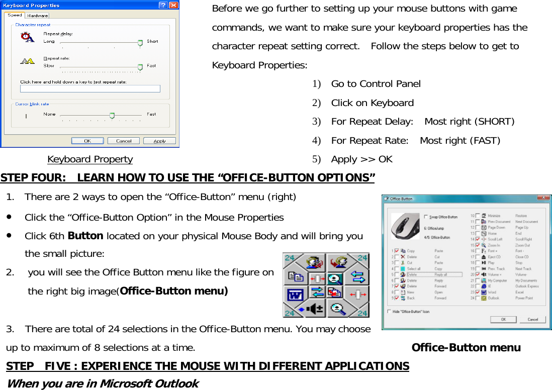  Keyboard Property Before we go further to setting up your mouse buttons with game commands, we want to make sure your keyboard properties has the character repeat setting correct.  Follow the steps below to get to Keyboard Properties: 1) Go to Control Panel 2) Click on Keyboard 3) For Repeat Delay:  Most right (SHORT) 4) For Repeat Rate:  Most right (FAST) 5) Apply &gt;&gt; OK STEP FOUR:    LEARN HOW TO USE THE “OFFICE-BUTTON OPTIONS” 1. There are 2 ways to open the “Office-Button” menu (right) ● Click the “Office-Button Option” in the Mouse Properties ● Click 6th Button located on your physical Mouse Body and will bring you the small picture:  2. you will see the Office Button menu like the figure on the right big image(Office-Button menu)  3.    There are total of 24 selections in the Office-Button menu. You may choose up to maximum of 8 selections at a time.  Office-Button menu STEP    FIVE : EXPERIENCE THE MOUSE WITH DIFFERENT APPLICATIONS When you are in Microsoft Outlook 