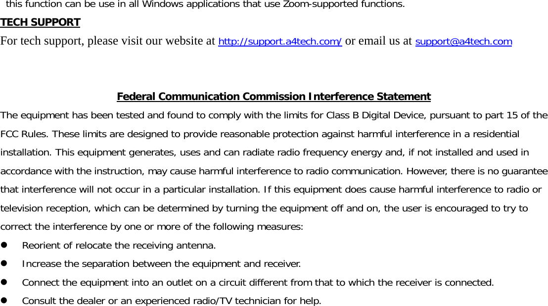 this function can be use in all Windows applications that use Zoom-supported functions.  TECH SUPPORT For tech support, please visit our website at http://support.a4tech.com/ or email us at support@a4tech.com   Federal Communication Commission Interference Statement The equipment has been tested and found to comply with the limits for Class B Digital Device, pursuant to part 15 of the FCC Rules. These limits are designed to provide reasonable protection against harmful interference in a residential installation. This equipment generates, uses and can radiate radio frequency energy and, if not installed and used in accordance with the instruction, may cause harmful interference to radio communication. However, there is no guarantee that interference will not occur in a particular installation. If this equipment does cause harmful interference to radio or television reception, which can be determined by turning the equipment off and on, the user is encouraged to try to correct the interference by one or more of the following measures: z Reorient of relocate the receiving antenna. z Increase the separation between the equipment and receiver. z Connect the equipment into an outlet on a circuit different from that to which the receiver is connected. z Consult the dealer or an experienced radio/TV technician for help. 