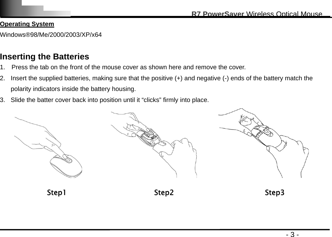                                                                                                       R7 PowerSaver Wireless Optical Mouse                                                                                         - 3 - Operating System Windows®98/Me/2000/2003/XP/x64  Inserting the Batteries   1.    Press the tab on the front of the mouse cover as shown here and remove the cover.   2.  Insert the supplied batteries, making sure that the positive (+) and negative (-) ends of the battery match the polarity indicators inside the battery housing. 3.  Slide the batter cover back into position until it “clicks” firmly into place.                                    Step1                        Step2                         Step3   