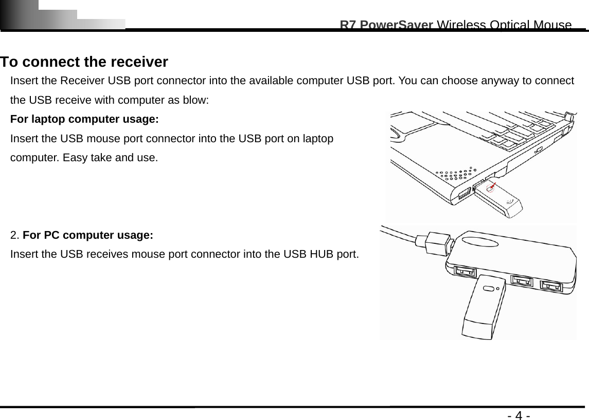                                                                                                       R7 PowerSaver Wireless Optical Mouse                                                                                         - 4 -  To connect the receiver Insert the Receiver USB port connector into the available computer USB port. You can choose anyway to connect the USB receive with computer as blow: For laptop computer usage: Insert the USB mouse port connector into the USB port on laptop computer. Easy take and use.  2. For PC computer usage: Insert the USB receives mouse port connector into the USB HUB port.     