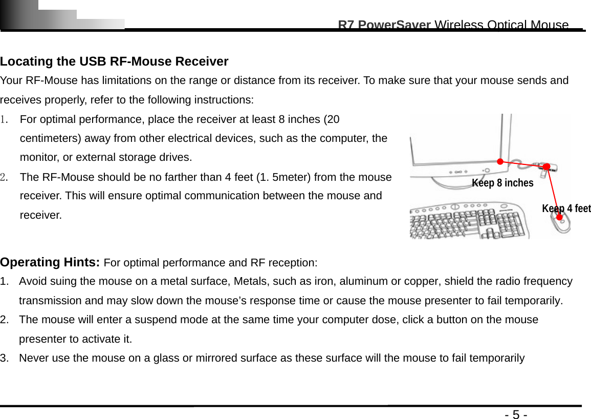                                                                                                       R7 PowerSaver Wireless Optical Mouse                                                                                         - 5 -  Locating the USB RF-Mouse Receiver Your RF-Mouse has limitations on the range or distance from its receiver. To make sure that your mouse sends and receives properly, refer to the following instructions: 1.  For optimal performance, place the receiver at least 8 inches (20 centimeters) away from other electrical devices, such as the computer, the monitor, or external storage drives. 2.  The RF-Mouse should be no farther than 4 feet (1. 5meter) from the mouse receiver. This will ensure optimal communication between the mouse and receiver.   Operating Hints: For optimal performance and RF reception: 1.  Avoid suing the mouse on a metal surface, Metals, such as iron, aluminum or copper, shield the radio frequency transmission and may slow down the mouse’s response time or cause the mouse presenter to fail temporarily. 2.  The mouse will enter a suspend mode at the same time your computer dose, click a button on the mouse presenter to activate it. 3.  Never use the mouse on a glass or mirrored surface as these surface will the mouse to fail temporarily   Keep 8 inches Keep 4 feet 