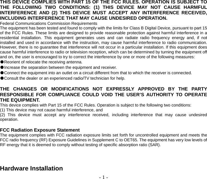  - 1 - THIS DEVICE COMPLIES WITH PART 15 OF THE FCC RULES. OPERATION IS SUBJECT TO THE FOLLOWING TWO CONDITIONS: (1) THIS DEVICE MAY NOT CAUSE HARMFUL INTERFERENCE AND (2) THIS DEVICE MUST ACCEPT ANY INTERFERENCE RECEIVED, INCLUDING INTERFERENCE THAT MAY CAUSE UNDESIRED OPERATION. Federal Communications Commission Requirements The equipment has been tested and found to comply with the limits for Class B Digital Device, pursuant to part 15 of the FCC Rules. These limits are designed to provide reasonable protection against harmful interference in a residential installation. This equipment generates uses and can radiate radio frequency energy and, if not installed and used in accordance with the instruction, may cause harmful interference to radio communication. However, there is no guarantee that interference will not occur in a particular installation. If this equipment does cause harmful interference to radio or television reception, which can be determined by turning the equipment off and on, the user is encouraged to try to correct the interference by one or more of the following measures: ●Reorient of relocate the receiving antenna. ●Increase the separation between the equipment and receiver. ●Connect the equipment into an outlet on a circuit different from that to which the receiver is connected. ●Consult the dealer or an experienced radio/TV technician for help.  THE CHANGES OR MODIFICATIONS NOT EXPRESSLY APPROVED BY THE PARTY RESPONSIBLE FOR COMPLIANCE COULD VOID THE USER’S AUTHORITY TO OPERATE THE EQUIPMENT. This device complies with Part 15 of the FCC Rules. Operation is subject to the following two conditions: (1) This device may not cause harmful interference, and (2) This device must accept any interference received, including interference that may cause undesired operation.  FCC Radiation Exposure Statement The equipment complies with FCC radiation exposure limits set forth for uncontrolled equipment and meets the FCC radio frequency (RF) Exposure Guidelines in Supplement C to OET65. The equipment has very low levels of RF energy that it is deemed to comply without testing of specific absorption ratio (SAR).    Hardware Installation 