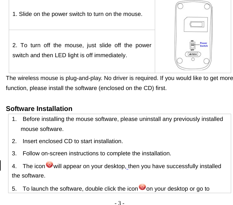  - 3 -1. Slide on the power switch to turn on the mouse.  2. To turn off the mouse, just slide off the power switch and then LED light is off immediately.   The wireless mouse is plug-and-play. No driver is required. If you would like to get more function, please install the software (enclosed on the CD) first.  Software Installation   1.    Before installing the mouse software, please uninstall any previously installed mouse software. 2.    Insert enclosed CD to start installation. 3.    Follow on-screen instructions to complete the installation. 4.  The icon will appear on your desktop, then you have successfully installed the software. 5.    To launch the software, double click the icon on your desktop or go to 