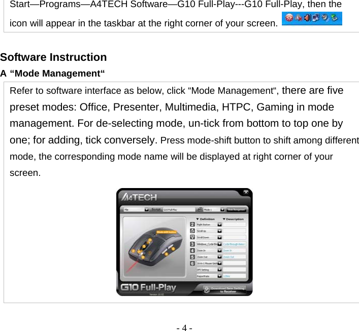  - 4 -Start—Programs—A4TECH Software—G10 Full-Play---G10 Full-Play, then the icon will appear in the taskbar at the right corner of your screen.   Software Instruction A “Mode Management“ Refer to software interface as below, click “Mode Management“, there are five preset modes: Office, Presenter, Multimedia, HTPC, Gaming in mode management. For de-selecting mode, un-tick from bottom to top one by one; for adding, tick conversely. Press mode-shift button to shift among different mode, the corresponding mode name will be displayed at right corner of your screen.  