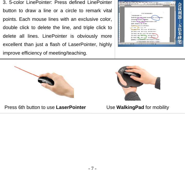  - 7 -3. 5-color LinePointer: Press defined LinePointer button to draw a line or a circle to remark vital points. Each mouse lines with an exclusive color, double click to delete the line, and triple click to delete all lines. LinePointer is obviously more excellent than just a flash of LaserPointer, highly improve efficiency of meeting/teaching.   Press 6th button to use LaserPointer  Use WalkingPad for mobility  