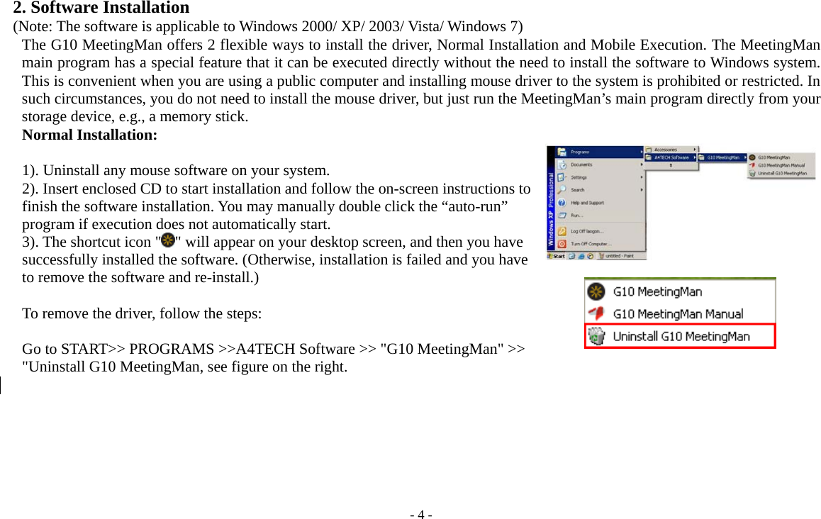   - 4 -2. Software Installation (Note: The software is applicable to Windows 2000/ XP/ 2003/ Vista/ Windows 7) The G10 MeetingMan offers 2 flexible ways to install the driver, Normal Installation and Mobile Execution. The MeetingMan main program has a special feature that it can be executed directly without the need to install the software to Windows system. This is convenient when you are using a public computer and installing mouse driver to the system is prohibited or restricted. In such circumstances, you do not need to install the mouse driver, but just run the MeetingMan’s main program directly from your storage device, e.g., a memory stick.   Normal Installation:  1). Uninstall any mouse software on your system. 2). Insert enclosed CD to start installation and follow the on-screen instructions to finish the software installation. You may manually double click the “auto-run” program if execution does not automatically start.     3). The shortcut icon &quot; &quot; will appear on your desktop screen, and then you have successfully installed the software. (Otherwise, installation is failed and you have to remove the software and re-install.)    To remove the driver, follow the steps:  Go to START&gt;&gt; PROGRAMS &gt;&gt;A4TECH Software &gt;&gt; &quot;G10 MeetingMan&quot; &gt;&gt; &quot;Uninstall G10 MeetingMan, see figure on the right.       