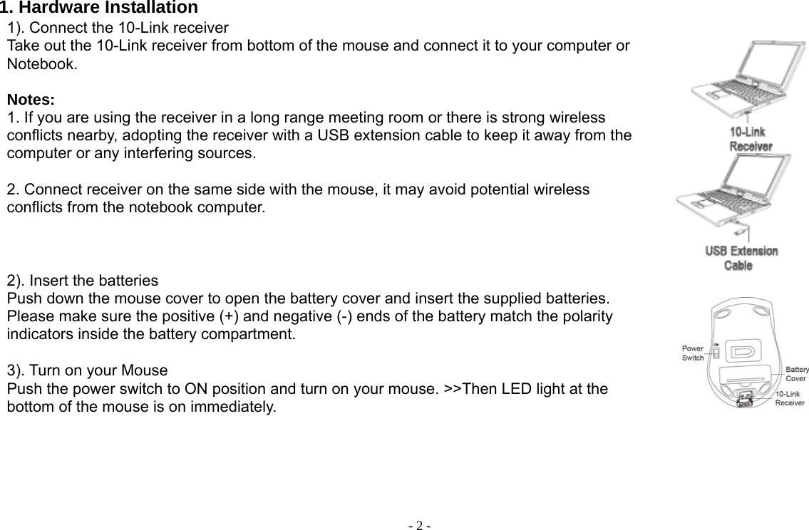  - 2 - 1. Hardware Installation 1). Connect the 10-Link receiver   Take out the 10-Link receiver from bottom of the mouse and connect it to your computer or Notebook.  Notes:  1. If you are using the receiver in a long range meeting room or there is strong wireless conflicts nearby, adopting the receiver with a USB extension cable to keep it away from the computer or any interfering sources.    2. Connect receiver on the same side with the mouse, it may avoid potential wireless conflicts from the notebook computer.       2). Insert the batteries Push down the mouse cover to open the battery cover and insert the supplied batteries. Please make sure the positive (+) and negative (-) ends of the battery match the polarity indicators inside the battery compartment.   3). Turn on your Mouse Push the power switch to ON position and turn on your mouse. &gt;&gt;Then LED light at the bottom of the mouse is on immediately.      