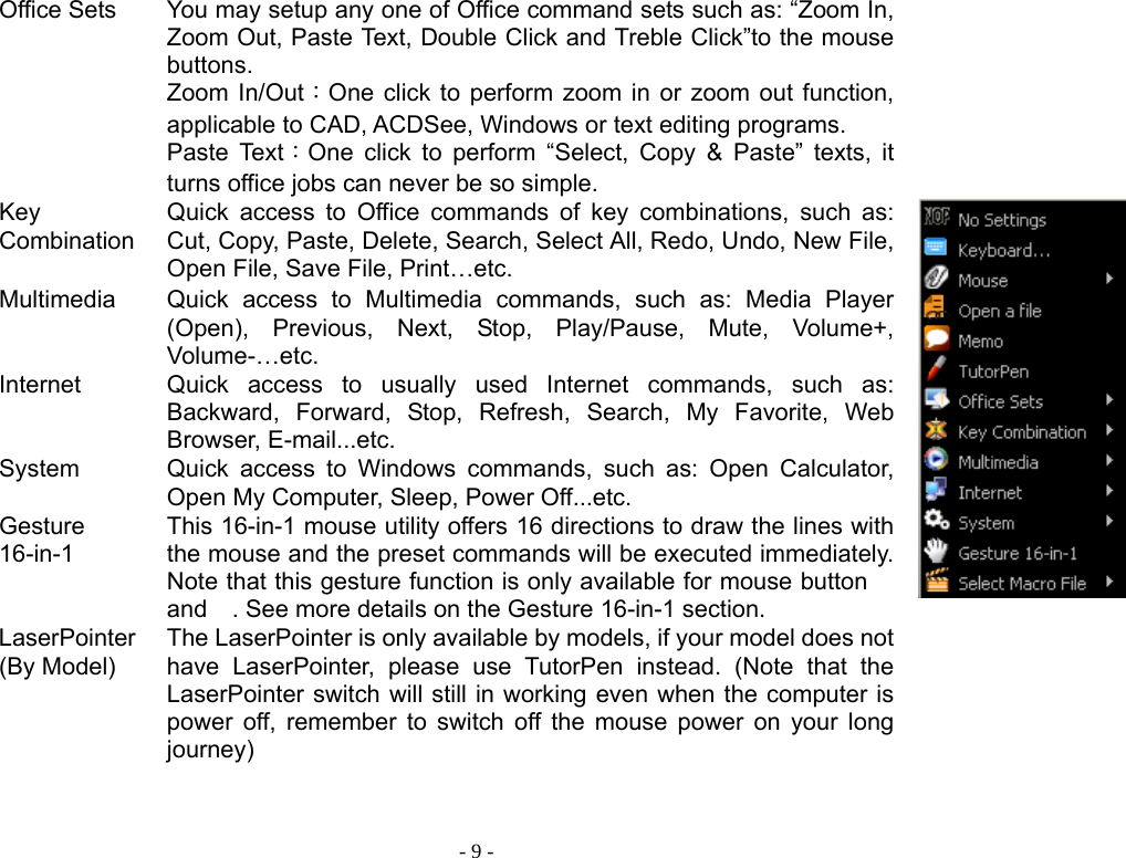  - 9 -Office Sets  You may setup any one of Office command sets such as: “Zoom In, Zoom Out, Paste Text, Double Click and Treble Click”to the mouse buttons. Zoom In/Out：One click to perform zoom in or zoom out function, applicable to CAD, ACDSee, Windows or text editing programs. Paste Text：One click to perform “Select, Copy &amp; Paste” texts, it turns office jobs can never be so simple.   Key CombinationQuick access to Office commands of key combinations, such as: Cut, Copy, Paste, Delete, Search, Select All, Redo, Undo, New File, Open File, Save File, Print…etc.   Multimedia  Quick access to Multimedia commands, such as: Media Player (Open), Previous, Next, Stop, Play/Pause, Mute, Volume+, Volume-…etc. Internet Quick access to usually used Internet commands, such as: Backward, Forward, Stop, Refresh, Search, My Favorite, Web Browser, E-mail...etc. System Quick access to Windows commands, such as: Open Calculator, Open My Computer, Sleep, Power Off...etc. Gesture 16-in-1 This 16-in-1 mouse utility offers 16 directions to draw the lines with the mouse and the preset commands will be executed immediately. Note that this gesture function is only available for mouse button  and . See more details on the Gesture 16-in-1 section. LaserPointer(By Model) The LaserPointer is only available by models, if your model does not have LaserPointer, please use TutorPen instead. (Note that the LaserPointer switch will still in working even when the computer is power off, remember to switch off the mouse power on your long journey) 