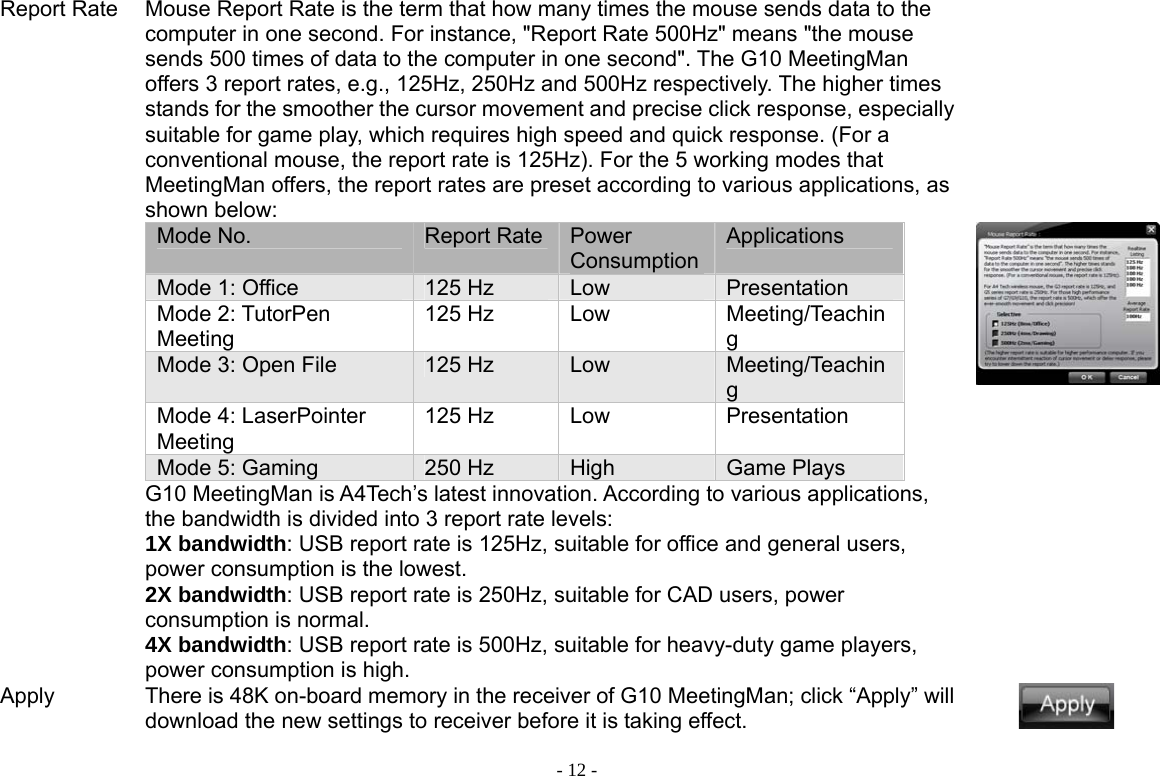 - 12 -Report Rate Mouse Report Rate is the term that how many times the mouse sends data to the computer in one second. For instance, &quot;Report Rate 500Hz&quot; means &quot;the mouse sends 500 times of data to the computer in one second&quot;. The G10 MeetingMan offers 3 report rates, e.g., 125Hz, 250Hz and 500Hz respectively. The higher times stands for the smoother the cursor movement and precise click response, especially suitable for game play, which requires high speed and quick response. (For a conventional mouse, the report rate is 125Hz). For the 5 working modes that MeetingMan offers, the report rates are preset according to various applications, as shown below: Mode No.  Report Rate Power ConsumptionApplications Mode 1: Office  125 Hz  Low  Presentation  Mode 2: TutorPen Meeting 125 Hz  Low  Meeting/Teaching Mode 3: Open File  125 Hz  Low  Meeting/Teaching Mode 4: LaserPointer Meeting 125 Hz  Low  Presentation Mode 5: Gaming  250 Hz  High  Game Plays G10 MeetingMan is A4Tech’s latest innovation. According to various applications, the bandwidth is divided into 3 report rate levels:   1X bandwidth: USB report rate is 125Hz, suitable for office and general users, power consumption is the lowest. 2X bandwidth: USB report rate is 250Hz, suitable for CAD users, power consumption is normal. 4X bandwidth: USB report rate is 500Hz, suitable for heavy-duty game players, power consumption is high.           Apply  There is 48K on-board memory in the receiver of G10 MeetingMan; click “Apply” will download the new settings to receiver before it is taking effect.   