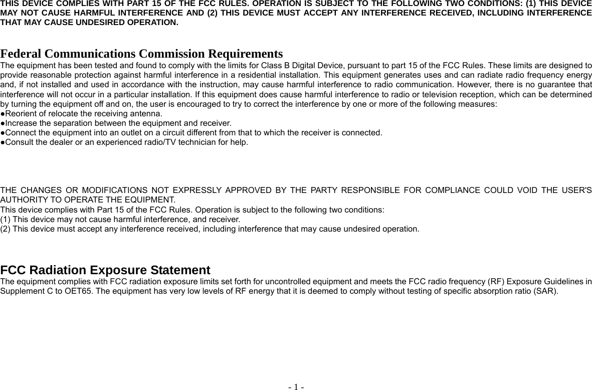  - 1 -THIS DEVICE COMPLIES WITH PART 15 OF THE FCC RULES. OPERATION IS SUBJECT TO THE FOLLOWING TWO CONDITIONS: (1) THIS DEVICE MAY NOT CAUSE HARMFUL INTERFERENCE AND (2) THIS DEVICE MUST ACCEPT ANY INTERFERENCE RECEIVED, INCLUDING INTERFERENCE THAT MAY CAUSE UNDESIRED OPERATION.   Federal Communications Commission Requirements The equipment has been tested and found to comply with the limits for Class B Digital Device, pursuant to part 15 of the FCC Rules. These limits are designed to provide reasonable protection against harmful interference in a residential installation. This equipment generates uses and can radiate radio frequency energy and, if not installed and used in accordance with the instruction, may cause harmful interference to radio communication. However, there is no guarantee that interference will not occur in a particular installation. If this equipment does cause harmful interference to radio or television reception, which can be determined by turning the equipment off and on, the user is encouraged to try to correct the interference by one or more of the following measures: ●Reorient of relocate the receiving antenna. ●Increase the separation between the equipment and receiver. ●Connect the equipment into an outlet on a circuit different from that to which the receiver is connected. ●Consult the dealer or an experienced radio/TV technician for help.     THE CHANGES OR MODIFICATIONS NOT EXPRESSLY APPROVED BY THE PARTY RESPONSIBLE FOR COMPLIANCE COULD VOID THE USER&apos;S AUTHORITY TO OPERATE THE EQUIPMENT. This device complies with Part 15 of the FCC Rules. Operation is subject to the following two conditions: (1) This device may not cause harmful interference, and receiver. (2) This device must accept any interference received, including interference that may cause undesired operation.    FCC Radiation Exposure Statement The equipment complies with FCC radiation exposure limits set forth for uncontrolled equipment and meets the FCC radio frequency (RF) Exposure Guidelines in Supplement C to OET65. The equipment has very low levels of RF energy that it is deemed to comply without testing of specific absorption ratio (SAR).       