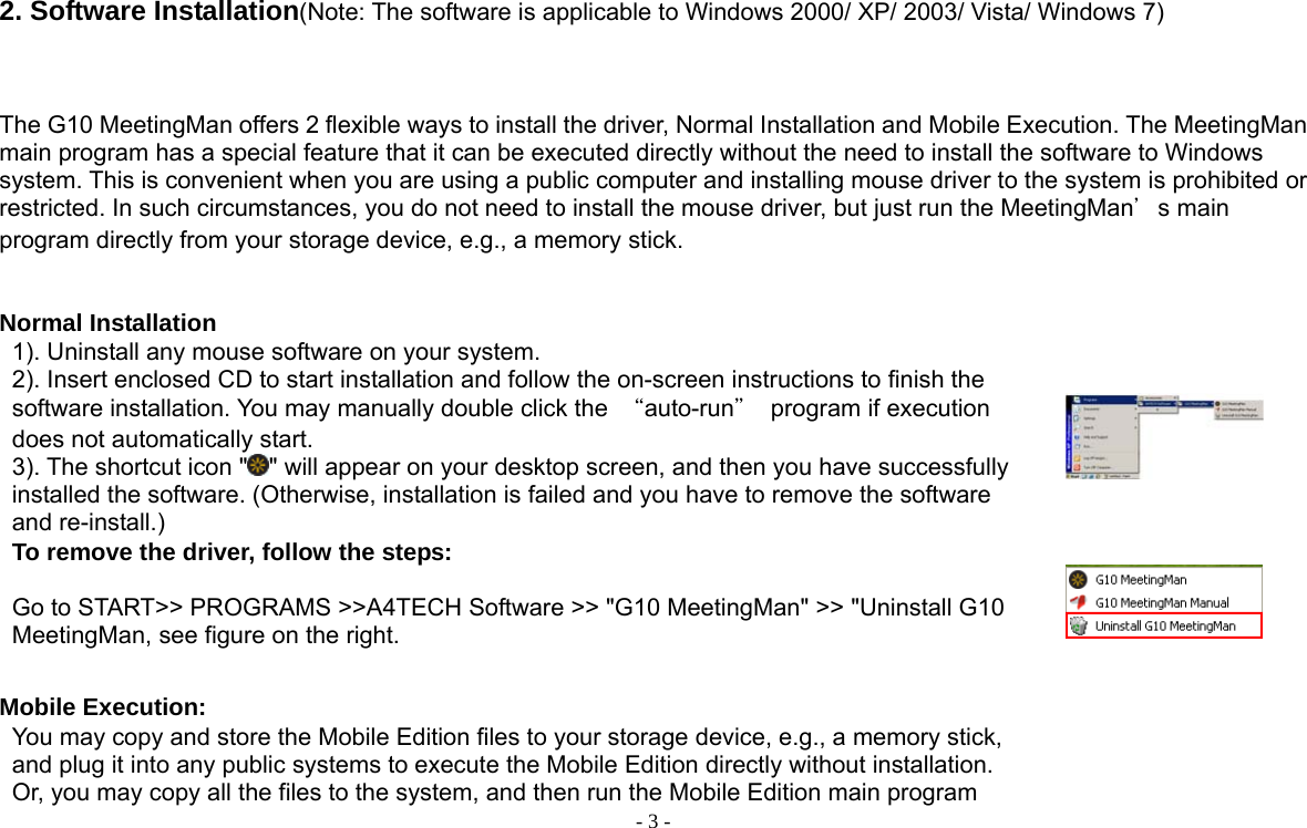  - 3 - 2. Software Installation(Note: The software is applicable to Windows 2000/ XP/ 2003/ Vista/ Windows 7)    The G10 MeetingMan offers 2 flexible ways to install the driver, Normal Installation and Mobile Execution. The MeetingMan main program has a special feature that it can be executed directly without the need to install the software to Windows system. This is convenient when you are using a public computer and installing mouse driver to the system is prohibited or restricted. In such circumstances, you do not need to install the mouse driver, but just run the MeetingMan＇s main program directly from your storage device, e.g., a memory stick.     Normal Installation 1). Uninstall any mouse software on your system. 2). Insert enclosed CD to start installation and follow the on-screen instructions to finish the software installation. You may manually double click the  “auto-run＂  program if execution does not automatically start.     3). The shortcut icon &quot; &quot; will appear on your desktop screen, and then you have successfully installed the software. (Otherwise, installation is failed and you have to remove the software and re-install.)      To remove the driver, follow the steps:  Go to START&gt;&gt; PROGRAMS &gt;&gt;A4TECH Software &gt;&gt; &quot;G10 MeetingMan&quot; &gt;&gt; &quot;Uninstall G10 MeetingMan, see figure on the right.    Mobile Execution: You may copy and store the Mobile Edition files to your storage device, e.g., a memory stick, and plug it into any public systems to execute the Mobile Edition directly without installation. Or, you may copy all the files to the system, and then run the Mobile Edition main program    