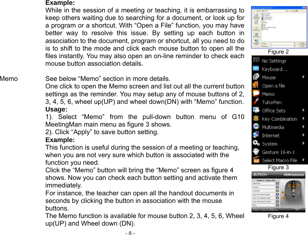  - 8 -          Memo                    Example: While in the session of a meeting or teaching, it is embarrassing to keep others waiting due to searching for a document, or look up for a program or a shortcut. With “Open a File” function, you may have better way to resolve this issue. By setting up each button in association to the document, program or shortcut, all you need to do is to shift to the mode and click each mouse button to open all the files instantly. You may also open an on-line reminder to check each mouse button association details.    See below “Memo” section in more details. One click to open the Memo screen and list out all the current button settings as the reminder. You may setup any of mouse buttons of 2, 3, 4, 5, 6, wheel up(UP) and wheel down(DN) with “Memo” function.Usage:  1). Select “Memo” from the pull-down button menu of G10 MeetingMan main menu as figure 3 shows.   2). Click “Apply” to save button setting. Example: This function is useful during the session of a meeting or teaching, when you are not very sure which button is associated with the function you need.   Click the “Memo” button will bring the “Memo” screen as figure 4 shows. Now you can check each button setting and activate them immediately. For instance, the teacher can open all the handout documents in seconds by clicking the button in association with the mouse buttons. The Memo function is available for mouse button 2, 3, 4, 5, 6, Wheel up(UP) and Wheel down (DN).  Figure 2  Figure 3  Figure 4  