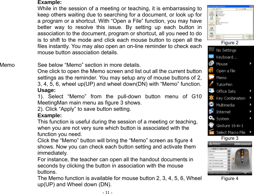  - 11 -          Memo                    Example: While in the session of a meeting or teaching, it is embarrassing to keep others waiting due to searching for a document, or look up for a program or a shortcut. With “Open a File” function, you may have better way to resolve this issue. By setting up each button in association to the document, program or shortcut, all you need to do is to shift to the mode and click each mouse button to open all the files instantly. You may also open an on-line reminder to check each mouse button association details.    See below “Memo” section in more details. One click to open the Memo screen and list out all the current button settings as the reminder. You may setup any of mouse buttons of 2, 3, 4, 5, 6, wheel up(UP) and wheel down(DN) with “Memo” function.Usage:  1). Select “Memo” from the pull-down button menu of G10 MeetingMan main menu as figure 3 shows.   2). Click “Apply” to save button setting. Example: This function is useful during the session of a meeting or teaching, when you are not very sure which button is associated with the function you need.   Click the “Memo” button will bring the “Memo” screen as figure 4 shows. Now you can check each button setting and activate them immediately. For instance, the teacher can open all the handout documents in seconds by clicking the button in association with the mouse buttons. The Memo function is available for mouse button 2, 3, 4, 5, 6, Wheel up(UP) and Wheel down (DN).  Figure 2  Figure 3  Figure 4  