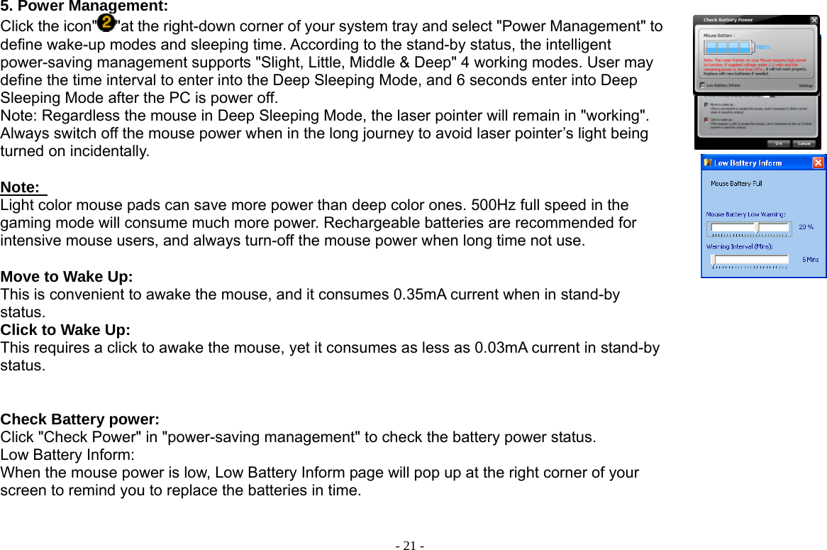  - 21 -5. Power Management: Click the icon&quot; &quot;at the right-down corner of your system tray and select &quot;Power Management&quot; to define wake-up modes and sleeping time. According to the stand-by status, the intelligent power-saving management supports &quot;Slight, Little, Middle &amp; Deep&quot; 4 working modes. User may define the time interval to enter into the Deep Sleeping Mode, and 6 seconds enter into Deep Sleeping Mode after the PC is power off.   Note: Regardless the mouse in Deep Sleeping Mode, the laser pointer will remain in &quot;working&quot;. Always switch off the mouse power when in the long journey to avoid laser pointer’s light being turned on incidentally.  Note:   Light color mouse pads can save more power than deep color ones. 500Hz full speed in the gaming mode will consume much more power. Rechargeable batteries are recommended for intensive mouse users, and always turn-off the mouse power when long time not use.    Move to Wake Up:   This is convenient to awake the mouse, and it consumes 0.35mA current when in stand-by status.   Click to Wake Up:   This requires a click to awake the mouse, yet it consumes as less as 0.03mA current in stand-by status.   Check Battery power:   Click &quot;Check Power&quot; in &quot;power-saving management&quot; to check the battery power status.   Low Battery Inform:   When the mouse power is low, Low Battery Inform page will pop up at the right corner of your screen to remind you to replace the batteries in time.            