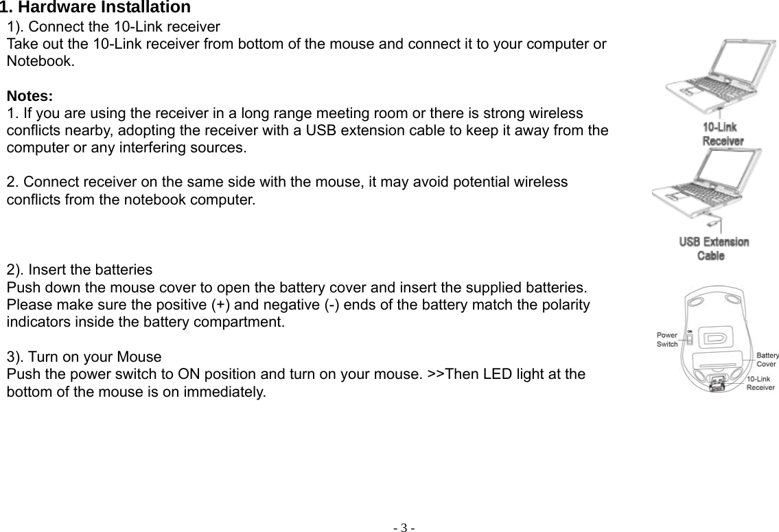  - 3 -1. Hardware Installation 1). Connect the 10-Link receiver   Take out the 10-Link receiver from bottom of the mouse and connect it to your computer or Notebook.  Notes:  1. If you are using the receiver in a long range meeting room or there is strong wireless conflicts nearby, adopting the receiver with a USB extension cable to keep it away from the computer or any interfering sources.    2. Connect receiver on the same side with the mouse, it may avoid potential wireless conflicts from the notebook computer.       2). Insert the batteries Push down the mouse cover to open the battery cover and insert the supplied batteries. Please make sure the positive (+) and negative (-) ends of the battery match the polarity indicators inside the battery compartment.  3). Turn on your Mouse Push the power switch to ON position and turn on your mouse. &gt;&gt;Then LED light at the bottom of the mouse is on immediately.        