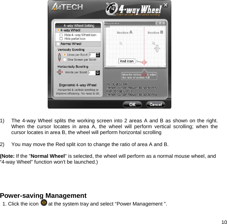  10   1)  The 4-way Wheel splits the working screen into 2 areas A and B as shown on the right. When the cursor locates in area A, the wheel will perform vertical scrolling; when the cursor locates in area B, the wheel will perform horizontal scrolling  2)  You may move the Red split icon to change the ratio of area A and B.  (Note: If the &quot;Normal Wheel&quot; is selected, the wheel will perform as a normal mouse wheel, and “4-way Wheel” function won&apos;t be launched.)    Power-saving Management 1. Click the icon   at the system tray and select “Power Management &quot;. 