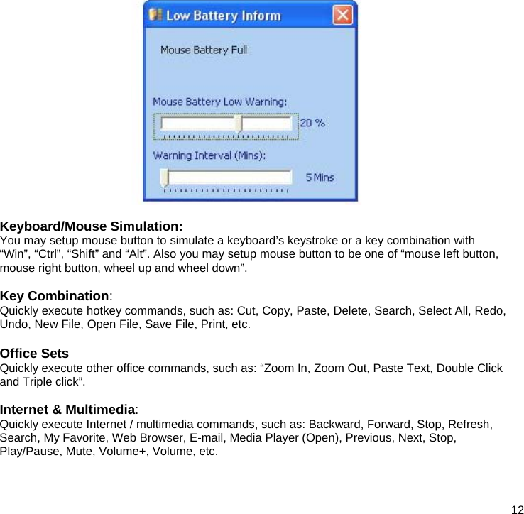  12   Keyboard/Mouse Simulation: You may setup mouse button to simulate a keyboard’s keystroke or a key combination with “Win”, “Ctrl”, “Shift” and “Alt”. Also you may setup mouse button to be one of “mouse left button, mouse right button, wheel up and wheel down”.   Key Combination: Quickly execute hotkey commands, such as: Cut, Copy, Paste, Delete, Search, Select All, Redo, Undo, New File, Open File, Save File, Print, etc.  Office Sets Quickly execute other office commands, such as: “Zoom In, Zoom Out, Paste Text, Double Click and Triple click”.  Internet &amp; Multimedia: Quickly execute Internet / multimedia commands, such as: Backward, Forward, Stop, Refresh, Search, My Favorite, Web Browser, E-mail, Media Player (Open), Previous, Next, Stop, Play/Pause, Mute, Volume+, Volume, etc.    