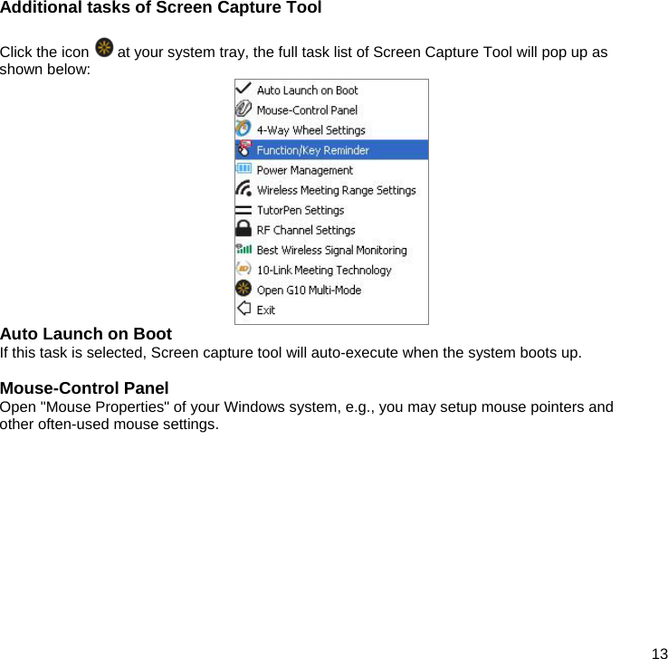  13 Additional tasks of Screen Capture Tool  Click the icon   at your system tray, the full task list of Screen Capture Tool will pop up as shown below:  Auto Launch on Boot If this task is selected, Screen capture tool will auto-execute when the system boots up.  Mouse-Control Panel Open &quot;Mouse Properties&quot; of your Windows system, e.g., you may setup mouse pointers and other often-used mouse settings.            