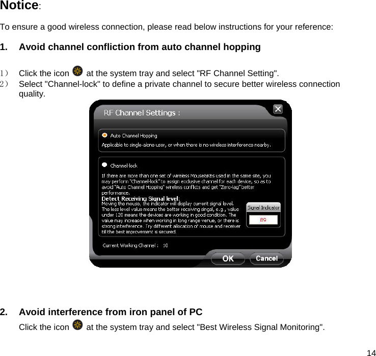  14  Notice:   To ensure a good wireless connection, please read below instructions for your reference:  1.  Avoid channel confliction from auto channel hopping  1）  Click the icon   at the system tray and select &quot;RF Channel Setting&quot;. 2）  Select &quot;Channel-lock&quot; to define a private channel to secure better wireless connection quality.      2.  Avoid interference from iron panel of PC Click the icon   at the system tray and select &quot;Best Wireless Signal Monitoring&quot;.  