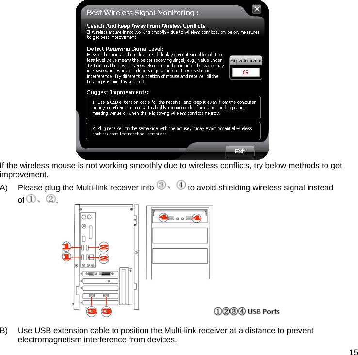  15  If the wireless mouse is not working smoothly due to wireless conflicts, try below methods to get improvement. A)  Please plug the Multi-link receiver into   to avoid shielding wireless signal instead of .   B)  Use USB extension cable to position the Multi-link receiver at a distance to prevent electromagnetism interference from devices. 
